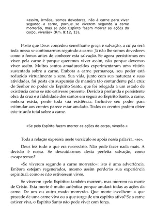 «assim, irmãos, somos devedores, não à carne para viver
        segundo a carne, porque se viverem segundo a carne
        morrerão, mas se pelo Espírito fazem morrer as ações do
        corpo, viverão» (Rm. 8:12, 13).



       Posto que Deus concedeu semelhante graça e salvação, a culpa será
toda nossa se continuarmos seguindo a carne. Já não lhe somos devedores
como o fomos antes de conhecer esta salvação. Se agora persistirmos em
viver pela carne é porque queremos viver assim, não porque devemos
viver assim. Muitos santos amadurecidos experimentaram uma vitória
sustentada sobre a carne. Embora a carne permaneça, seu poder está
reduzido virtualmente a zero. Sua vida, junto com sua natureza e suas
atividades, foi posta em suspensão de maneira tão contundente pela cruz
do Senhor no poder do Espírito Santo, que foi relegada a um estado de
existência como se não estivesse presente. Devido à profunda e persistente
obra da cruz e à fidelidade dos santos em seguir ao Espírito Santo, a carne,
embora exista, perde toda sua existência. Inclusive seu poder para
estimular aos crentes parece estar anulado. Todos os crentes podem obter
este triunfo total sobre a carne.


        «Se pelo Espírito fazem morrer as ações do corpo, viverão.»



     Toda a relação expressa neste versículo se apóia nessa palavra: «se».
      Deus fez tudo o que era necessário. Não pode fazer nada mais. A
decisão é nossa. Se descuidarmos desta perfeita salvação, como
escaparemos?
      «Se viverem segundo a carne morrerão»: isto é uma advertência.
Embora estejam regenerados, mesmo assim perderão sua experiência
espiritual, como se não estivessem vivos.
      Se viverem «pelo Espírito» também morrem, mas morrem na morte
de Cristo. Esta morte é muito autêntica porque anulará todas as ações da
carne. De um ou outro modo morrerão. Que morte escolhem: a que
procede de uma carne viva ou a que surge de um espírito ativo? Se a carne
estiver viva, o Espírito Santo não pode viver com força.
 
