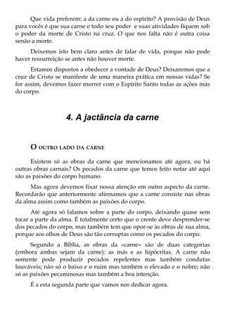 Que vida preferem: a da carne ou a do espírito? A provisão de Deus
para vocês é que sua carne e todo seu poder e suas atividades fiquem sob
o poder da morte de Cristo na cruz. O que nos falta não é outra coisa
senão a morte.
     Deixemos isto bem claro antes de falar de vida, porque não pode
haver ressurreição se antes não houver morte.
      Estamos dispostos a obedecer a vontade de Deus? Deixaremos que a
cruz de Cristo se manifeste de uma maneira prática em nossas vidas? Se
for assim, devemos fazer morrer com o Espírito Santo todas as ações más
do corpo.



                   4. A jactância da carne


     O OUTRO LADO DA CARNE
      Existem só as obras da carne que mencionamos até agora, ou há
outras obras carnais? Os pecados da carne que temos feito notar até aqui
são as paixões do corpo humano.
     Mas agora devemos fixar nossa atenção em outro aspecto da carne.
Recordarão que anteriormente afirmamos que a carne consiste nas obras
da alma assim como também as paixões do corpo.
      Até agora só falamos sobre a parte do corpo, deixando quase sem
tocar a parte da alma. É totalmente certo que o crente deve desprender-se
dos pecados do corpo, mas também tem que opor-se às obras de sua alma,
porque aos olhos de Deus são tão corruptas como os pecados do corpo.
      Segundo a Bíblia, as obras da «carne» são de duas categorias
(embora ambas sejam da carne): as más e as hipócritas. A carne não
somente pode produzir pecados repelentes mas também condutas
louváveis; não só o baixo e o ruim mas também o elevado e o nobre; não
só as paixões pecaminosas mas também a boa intenção.
     É a esta segunda parte que vamos nos dedicar agora.
 
