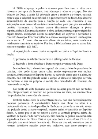 A Bíblia emprega a palavra «carne» para descrever a vida ou a
natureza corrupta do homem, que abrange a alma e o corpo. No ato
criador de Deus, a alma foi colocada entre o espírito e o corpo, ou seja,
entre o que é celestial ou espiritual e o que é terrestre ou físico. Seu dever é
administrá-los de acordo com a função de cada um, conforme a sua
adequação, mas mantendo-os intercomunicados, para que, por meio desta
perfeita harmonia, o homem possa finalmente alcançar a plena
espiritualidade. Desgraçadamente, a alma cedeu à tentação que surgiu dos
órgãos físicos, escapando assim da autoridade do espírito e aceitando o
controle do corpo. Em conseqüência, a alma e o corpo ficaram unidos para
ser a carne. A carne não só está «livre do espírito», mas também é
totalmente contrária ao espírito. Por isso a Bíblia afirma que «a carne luta
contra o espírito» (Gl. 5:17).
     A oposição da carne contra o espírito e contra o Espírito Santo é
dupla:
      1) pecando: se rebela contra Deus e infringe a lei de Deus, e
      2) fazendo o bem: obedece a Deus e segue a vontade de Deus.
     Naturalmente, o elemento corporal da carne, cheio de pecado e de
paixões, não pode fazer outra coisa senão expressar-se em muitos
pecados, entristecendo o Espírito Santo. A parte da carne que é a alma, no
entanto, não está tão poluída como o corpo. A alma é o princípio de vida
do homem; é seu eu próprio, e consta das faculdades da vontade, da
mente e da emoção.
      Do ponto de vista humano, as obras da alma podem não ser todas
más. Simplesmente se centram no pensamento, na idéia, no sentimento e
nas preferências e aversões da pessoa.
      Embora todos estes se concentrem no eu, não são necessariamente
pecados poluentes. A característica básica das obras da alma é a
independência ou auto-dependência: Embora a parte da alma não esteja
tão poluída como a parte corporal, mesmo assim é contrária ao Espírito
Santo. A carne põe o eu no centro e eleva a vontade própria acima da
vontade de Deus. Pode servir a Deus, mas sempre segundo sua idéia, não
segundo a idéia de Deus. Fará o que seja bom a seus olhos. O eu é o
princípio que está detrás de cada ato. Pode ser que não cometa o que o
homem considera pecado; pode ser, inclusive, que tente cumprir os
 