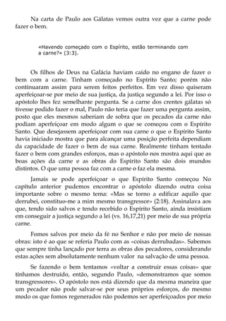 Na carta de Paulo aos Gálatas vemos outra vez que a carne pode
fazer o bem.


        «Havendo começado com o Espírito, estão terminando com
        a carne?» (3:3).



      Os filhos de Deus na Galácia haviam caído no engano de fazer o
bem com a carne. Tinham começado no Espírito Santo; porém não
continuaram assim para serem feitos perfeitos. Em vez disso quiseram
aperfeiçoar-se por meio de sua justiça, da justiça segundo a lei. Por isso o
apóstolo lhes fez semelhante pergunta. Se a carne dos crentes gálatas só
tivesse podido fazer o mal, Paulo não teria que fazer uma pergunta assim,
posto que eles mesmos saberiam de sobra que os pecados da carne não
podiam aperfeiçoar em modo algum o que se começou com o Espírito
Santo. Que desejassem aperfeiçoar com sua carne o que o Espírito Santo
havia iniciado mostra que para alcançar uma posição perfeita dependiam
da capacidade de fazer o bem de sua carne. Realmente tinham tentado
fazer o bem com grandes esforços, mas o apóstolo nos mostra aqui que as
boas ações da carne e as obras do Espírito Santo são dois mundos
distintos. O que uma pessoa faz com a carne o faz ela mesma.
      Jamais se pode aperfeiçoar o que Espírito Santo começou No
capítulo anterior pudemos encontrar o apóstolo dizendo outra coisa
importante sobre o mesmo tema: «Mas se torno a edificar aquilo que
derrubei, constituo-me a mim mesmo transgressor» (2:18). Assinalava aos
que, tendo sido salvos e tendo recebido o Espírito Santo, ainda insistiam
em conseguir a justiça segundo a lei (vs. 16,17,21) por meio de sua própria
carne.
      Fomos salvos por meio da fé no Senhor e não por meio de nossas
obras: isto é ao que se referia Paulo com as «coisas derrubadas». Sabemos
que sempre tinha lançado por terra as obras dos pecadores, considerando
estas ações sem absolutamente nenhum valor na salvação de uma pessoa.
      Se fazendo o bem tentamos «voltar a construir essas coisas» que
tínhamos destruído, então, segundo Paulo, «demonstramos que somos
transgressores». O apóstolo nos está dizendo que da mesma maneira que
um pecador não pode salvar-se por seus próprios esforços, do mesmo
modo os que fomos regenerados não podemos ser aperfeiçoados por meio
 