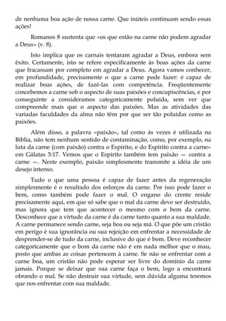 de nenhuma boa ação de nossa carne. Que inúteis continuam sendo essas
ações!
     Romanos 8 sustenta que «os que estão na carne não podem agradar
a Deus» (v. 8).
      Isto implica que os carnais tentaram agradar a Deus, embora sem
êxito. Certamente, isto se refere especificamente às boas ações da carne
que fracassam por completo em agradar a Deus. Agora vamos conhecer,
em profundidade, precisamente o que a carne pode fazer: é capaz de
realizar boas ações, de fazê-las com competência. Freqüentemente
concebemos a carne sob o aspecto de suas paixões e concupiscências, e por
conseguinte a consideramos categoricamente poluída, sem ver que
compreende mais que o aspecto das paixões. Mas as atividades das
variadas faculdades da alma não têm por que ser tão poluídas como as
paixões.
      Além disso, a palavra «paixão», tal como às vezes é utilizada na
Bíblia, não tem nenhum sentido de contaminação, como, por exemplo, na
luta da carne (com paixão) contra o Espírito, e do Espírito contra a carne»
em Gálatas 5:17. Vemos que o Espírito também tem paixão — contra a
carne —. Neste exemplo, paixão simplesmente transmite a idéia de um
desejo intenso.
      Tudo o que uma pessoa é capaz de fazer antes da regeneração
simplesmente é o resultado dos esforços da carne. Por isso pode fazer o
bem, como também pode fazer o mal. O engano do crente reside
precisamente aqui, em que só sabe que o mal da carne deve ser destruído,
mas ignora que tem que acontecer o mesmo com o bem da carne.
Desconhece que a virtude da carne é da carne tanto quanto a sua maldade.
A carne permanece sendo carne, seja boa ou seja má. O que põe um cristão
em perigo é sua ignorância ou sua rejeição em enfrentar a necessidade de
desprender-se de tudo da carne, inclusive do que é bom. Deve reconhecer
categoricamente que o bom da carne não é em nada melhor que o mau,
posto que ambas as coisas pertencem à carne. Se não se enfrentar com a
carne boa, um cristão não pode esperar ser livre do domínio da carne
jamais. Porque se deixar que sua carne faça o bem, logo a encontrará
obrando o mal. Se não destruir sua virtude, sem dúvida alguma teremos
que nos enfrentar com sua maldade.
 