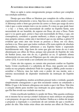 A NATUREZA DAS BOAS OBRAS DA CARNE
      Deus se opõe à carne energicamente porque conhece por completo
sua condição autêntica.
      Deseja que seus filhos se libertem por completo da velha criatura e
experimentem plenamente a nova. Seja boa ou má, a carne ainda é carne.
A diferença entre o bem que provém da carne e o bem que surge da nova
vida é que a carne sempre tem o eu no centro. É o meu eu que pode fazer
— e faz — o bem, sem necessidade de confiar no Espírito Santo, sem
necessidade de ser humilde, de esperar em Deus, de orar a Deus. Posto
que é o eu quem quer, penso e faço sem necessidade de Deus, e que, em
conseqüência, considero o quanto melhorei, a altura a que cheguei com
meu próprio esforço, então não é inevitável que eu me atribua a glória? É
evidente que estes atos não levam as pessoas a Deus; em vez disso,
enchem o eu. Deus quer que todos venham a Ele num espírito de absoluta
dependência, totalmente submissos a seu Espírito Santo e esperando
humildemente nele. Algo bom da carne que gire em torno do eu é uma
abominação aos olhos de Deus, porque não procede do Espírito de vida
do Senhor Jesus, mas sim do eu, e glorifica ao eu. O apóstolo afirma
solenemente em sua carta aos Filipenses que ele «não põe sua confiança na
carne» (3:3). A carne tende a ser confiante em si mesma.
      Como são tão capazes, os carnais não precisam confiar no Espírito
Santo. Cristo crucificado é a sabedoria de Deus, mas quanto um crente
confia na sua própria sabedoria! Pode ler e pregar a Bíblia, pode escutar e
acreditar a Palavra, mas faz tudo com o poder de sua mente, sem a
mínima necessidade de depender totalmente da instrução do Espírito
Santo.
      Em conseqüência, muitos acreditam possuir toda a verdade, quando
simplesmente conseguiram o que têm escutando outros ou estudando a
Bíblia. O que é do homem ultrapassa em muito o que é de Deus. Não têm
o coração aberto para receber sua instrução ou para esperar no Senhor,
que Ele lhes revele sua verdade em sua luz.
      Cristo crucificado também é o poder de Deus. Mas quanta confiança
em si mesmo há no serviço cristão! realizam-se mais esforços em planejar
e em preparar, do que em esperar no Senhor. Dedica-se o dobro de tempo
a preparar a exposição e a conclusão de um sermão do que a receber o
poder do alto. Mas todas estas obras são mortas aos olhos de Deus, não
 