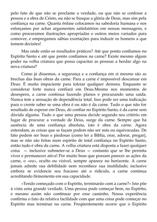 pelo fato de que não se proclame a verdade, ou que não se confesse a
pessoa e a obra de Cristo, ou não se busque a glória de Deus, mas sim pela
confiança na carne. Quanta ênfase colocamos na sabedoria humana e nos
esforçamos por achar argumentos satisfatórios em nossas mensagens, e
como procuramos ilustrações apropriadas e outros meios variados para
comover, e empregamos sábias exortações para induzir os homens a que
tomem decisões!
      Mas onde estão os resultados práticos? Até que ponto confiamos no
Espírito Santo e até que ponto confiamos na carne? Existe mesmo algum
poder na velha criatura que possa capacitar as pessoas a herdar algo na
nova criatura?
      Como já dissemos, a segurança e a confiança em si mesmo são as
brechas das boas obras da carne. Para a carne é impossível descansar em
Deus. É muito impaciente para tolerar qualquer demora. Enquanto se
considerar forte nunca confiará em Deus.Mesmo nos momentos de
desespero, a carne continua fazendo planos e procurando uma saída.
Nunca tem a sensação de dependência total. Isso pode ser uma indicação
para o crente saber se uma obra é ou não é da carne. Tudo o que não for
resultado de esperar em Deus, de confiar no Espírito Santo, é da carne sem
dúvida alguma. Tudo o que uma pessoa decide segundo seu critério em
lugar de procurar a vontade de Deus, surge da carne. Sempre que há
ausência de uma confiança absoluta, isto é obra da carne. Agora
entendam, as coisas que se façam podem não ser más ou equivocadas. De
fato podem ser boas e piedosas (como ler a Bíblia, orar, adorar, pregar),
mas se não são feitas num espírito de total confiança no Espírito Santo,
então tudo é obra da carne. A velha criatura está disposta a fazer qualquer
coisa — inclusive submeter-se a Deus — contanto que se lhe permita
viver e permanecer ativa! Por muito boas que possam parecer as ações da
carne, o «eu», oculto ou visível, sempre aparece no horizonte. A carne
jamais admite sua debilidade nem reconhece sua inutilidade; inclusive
embora se evidencie seu fracasso até o ridículo, a carne continua
acreditando firmemente em sua capacidade.
      «Tendo começado com o Espírito, terminarão com a carne?» Isto põe
à vista uma grande verdade. Uma pessoa pode começar bem, no Espírito,
e mesmo assim não continuar por esse caminho. Nossa experiência
confirma o fato da relativa facilidade com que uma coisa pode começar no
Espírito mas terminar na carne. Freqüentemente ocorre que o Espírito
 