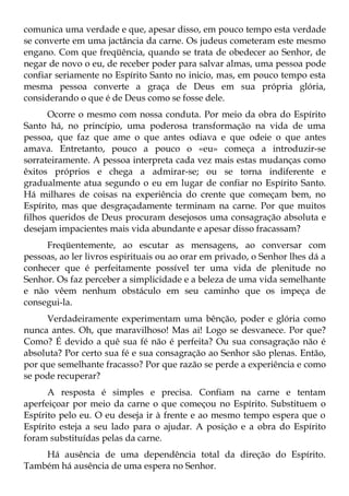 comunica uma verdade e que, apesar disso, em pouco tempo esta verdade
se converte em uma jactância da carne. Os judeus cometeram este mesmo
engano. Com que freqüência, quando se trata de obedecer ao Senhor, de
negar de novo o eu, de receber poder para salvar almas, uma pessoa pode
confiar seriamente no Espírito Santo no inicio, mas, em pouco tempo esta
mesma pessoa converte a graça de Deus em sua própria glória,
considerando o que é de Deus como se fosse dele.
      Ocorre o mesmo com nossa conduta. Por meio da obra do Espírito
Santo há, no princípio, uma poderosa transformação na vida de uma
pessoa, que faz que ame o que antes odiava e que odeie o que antes
amava. Entretanto, pouco a pouco o «eu» começa a introduzir-se
sorrateiramente. A pessoa interpreta cada vez mais estas mudanças como
êxitos próprios e chega a admirar-se; ou se torna indiferente e
gradualmente atua segundo o eu em lugar de confiar no Espírito Santo.
Há milhares de coisas na experiência do crente que começam bem, no
Espírito, mas que desgraçadamente terminam na carne. Por que muitos
filhos queridos de Deus procuram desejosos uma consagração absoluta e
desejam impacientes mais vida abundante e apesar disso fracassam?
     Freqüentemente, ao escutar as mensagens, ao conversar com
pessoas, ao ler livros espirituais ou ao orar em privado, o Senhor lhes dá a
conhecer que é perfeitamente possível ter uma vida de plenitude no
Senhor. Os faz perceber a simplicidade e a beleza de uma vida semelhante
e não vêem nenhum obstáculo em seu caminho que os impeça de
consegui-la.
     Verdadeiramente experimentam uma bênção, poder e glória como
nunca antes. Oh, que maravilhoso! Mas ai! Logo se desvanece. Por que?
Como? É devido a quê sua fé não é perfeita? Ou sua consagração não é
absoluta? Por certo sua fé e sua consagração ao Senhor são plenas. Então,
por que semelhante fracasso? Por que razão se perde a experiência e como
se pode recuperar?
      A resposta é simples e precisa. Confiam na carne e tentam
aperfeiçoar por meio da carne o que começou no Espírito. Substituem o
Espírito pelo eu. O eu deseja ir à frente e ao mesmo tempo espera que o
Espírito esteja a seu lado para o ajudar. A posição e a obra do Espírito
foram substituídas pelas da carne.
    Há ausência de uma dependência total da direção do Espírito.
Também há ausência de uma espera no Senhor.
 