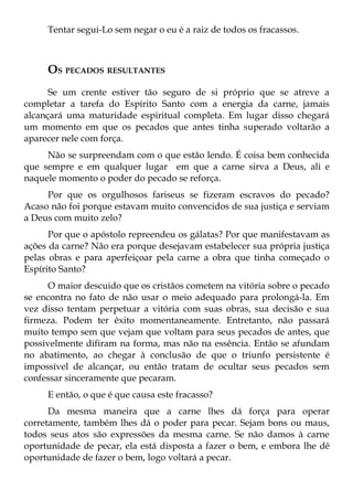 Tentar segui-Lo sem negar o eu é a raiz de todos os fracassos.



     OS PECADOS RESULTANTES
      Se um crente estiver tão seguro de si próprio que se atreve a
completar a tarefa do Espírito Santo com a energia da carne, jamais
alcançará uma maturidade espiritual completa. Em lugar disso chegará
um momento em que os pecados que antes tinha superado voltarão a
aparecer nele com força.
     Não se surpreendam com o que estão lendo. É coisa bem conhecida
que sempre e em qualquer lugar em que a carne sirva a Deus, ali e
naquele momento o poder do pecado se reforça.
     Por que os orgulhosos fariseus se fizeram escravos do pecado?
Acaso não foi porque estavam muito convencidos de sua justiça e serviam
a Deus com muito zelo?
      Por que o apóstolo repreendeu os gálatas? Por que manifestavam as
ações da carne? Não era porque desejavam estabelecer sua própria justiça
pelas obras e para aperfeiçoar pela carne a obra que tinha começado o
Espírito Santo?
      O maior descuido que os cristãos cometem na vitória sobre o pecado
se encontra no fato de não usar o meio adequado para prolongá-la. Em
vez disso tentam perpetuar a vitória com suas obras, sua decisão e sua
firmeza. Podem ter êxito momentaneamente. Entretanto, não passará
muito tempo sem que vejam que voltam para seus pecados de antes, que
possivelmente difiram na forma, mas não na essência. Então se afundam
no abatimento, ao chegar à conclusão de que o triunfo persistente é
impossível de alcançar, ou então tratam de ocultar seus pecados sem
confessar sinceramente que pecaram.
     E então, o que é que causa este fracasso?
      Da mesma maneira que a carne lhes dá força para operar
corretamente, também lhes dá o poder para pecar. Sejam bons ou maus,
todos seus atos são expressões da mesma carne. Se não damos à carne
oportunidade de pecar, ela está disposta a fazer o bem, e embora lhe dê
oportunidade de fazer o bem, logo voltará a pecar.
 