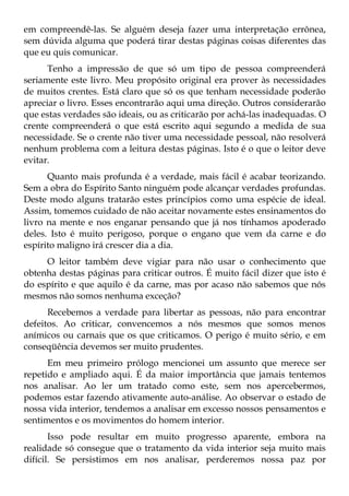 em compreendê-las. Se alguém deseja fazer uma interpretação errônea,
sem dúvida alguma que poderá tirar destas páginas coisas diferentes das
que eu quis comunicar.
      Tenho a impressão de que só um tipo de pessoa compreenderá
seriamente este livro. Meu propósito original era prover às necessidades
de muitos crentes. Está claro que só os que tenham necessidade poderão
apreciar o livro. Esses encontrarão aqui uma direção. Outros considerarão
que estas verdades são ideais, ou as criticarão por achá-las inadequadas. O
crente compreenderá o que está escrito aqui segundo a medida de sua
necessidade. Se o crente não tiver uma necessidade pessoal, não resolverá
nenhum problema com a leitura destas páginas. Isto é o que o leitor deve
evitar.
      Quanto mais profunda é a verdade, mais fácil é acabar teorizando.
Sem a obra do Espírito Santo ninguém pode alcançar verdades profundas.
Deste modo alguns tratarão estes princípios como uma espécie de ideal.
Assim, tomemos cuidado de não aceitar novamente estes ensinamentos do
livro na mente e nos enganar pensando que já nos tínhamos apoderado
deles. Isto é muito perigoso, porque o engano que vem da carne e do
espírito maligno irá crescer dia a dia.
     O leitor também deve vigiar para não usar o conhecimento que
obtenha destas páginas para criticar outros. É muito fácil dizer que isto é
do espírito e que aquilo é da carne, mas por acaso não sabemos que nós
mesmos não somos nenhuma exceção?
      Recebemos a verdade para libertar as pessoas, não para encontrar
defeitos. Ao criticar, convencemos a nós mesmos que somos menos
anímicos ou carnais que os que criticamos. O perigo é muito sério, e em
conseqüência devemos ser muito prudentes.
      Em meu primeiro prólogo mencionei um assunto que merece ser
repetido e ampliado aqui. É da maior importância que jamais tentemos
nos analisar. Ao ler um tratado como este, sem nos apercebermos,
podemos estar fazendo ativamente auto-análise. Ao observar o estado de
nossa vida interior, tendemos a analisar em excesso nossos pensamentos e
sentimentos e os movimentos do homem interior.
       Isso pode resultar em muito progresso aparente, embora na
realidade só consegue que o tratamento da vida interior seja muito mais
difícil. Se persistimos em nos analisar, perderemos nossa paz por
 