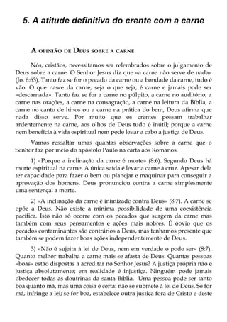 5. A atitude definitiva do crente com a carne


      A OPINIÃO DE DEUS SOBRE A CARNE
       Nós, cristãos, necessitamos ser relembrados sobre o julgamento de
Deus sobre a carne. O Senhor Jesus diz que «a carne não serve de nada»
(Jo. 6:63). Tanto faz se for o pecado da carne ou a bondade da carne, tudo é
vão. O que nasce da carne, seja o que seja, é carne e jamais pode ser
«descarnada». Tanto faz se for a carne no púlpito, a carne no auditório, a
carne nas orações, a carne na consagração, a carne na leitura da Bíblia, a
carne no canto de hinos ou a carne na prática do bem, Deus afirma que
nada disso serve. Por muito que os crentes possam trabalhar
ardentemente na carne, aos olhos de Deus tudo é inútil; porque a carne
nem beneficia à vida espiritual nem pode levar a cabo a justiça de Deus.
     Vamos ressaltar umas quantas observações sobre a carne que o
Senhor faz por meio do apóstolo Paulo na carta aos Romanos.
      1) «Porque a inclinação da carne é morte» (8:6). Segundo Deus há
morte espiritual na carne. A única saída é levar a carne à cruz. Apesar dela
ter capacidade para fazer o bem ou planejar e maquinar para conseguir a
aprovação dos homens, Deus pronunciou contra a carne simplesmente
uma sentença: a morte.
      2) «A inclinação da carne é inimizade contra Deus» (8:7). A carne se
opõe a Deus. Não existe a mínima possibilidade de uma coexistência
pacífica. Isto não só ocorre com os pecados que surgem da carne mas
também com seus pensamentos e ações mais nobres. É óbvio que os
pecados contaminantes são contrários a Deus, mas tenhamos presente que
também se podem fazer boas ações independentemente de Deus.
       3) «Não é sujeita à lei de Deus, nem em verdade o pode ser» (8:7).
Quanto melhor trabalha a carne mais se afasta de Deus. Quantas pessoas
«boas» estão dispostas a acreditar no Senhor Jesus? A justiça própria não é
justiça absolutamente; em realidade é injustiça. Ninguém pode jamais
obedecer todas as doutrinas da santa Bíblia. Uma pessoa pode ser tanto
boa quanto má, mas uma coisa é certa: não se submete à lei de Deus. Se for
má, infringe a lei; se for boa, estabelece outra justiça fora de Cristo e deste
 