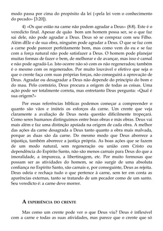 modo passa por cima do propósito da lei («pela lei vem o conhecimento
do pecado» [3:20]).
      4) «Os que estão na carne não podem agradar a Deus» (8:8). Este é o
veredicto final. Apesar de quão bom um homem possa ser, se o que faz
sai dele, não pode agradar a Deus. Deus só se compraz com seu Filho.
Além dEle e de sua obra, ninguém pode agradar a Deus. O que se faz com
a carne pode parecer perfeitamente bom, mas como vem do eu e se faz
com a força natural não pode satisfazer a Deus. O homem pode planejar
muitas formas de fazer o bem, de melhorar e de avançar, mas isso é carnal
e não pode agradá-Lo. Isto ocorre não só com os não regenerados; também
é o mesmo com os regenerados. Por muito louvável e efetivo que seja o
que o crente faça com suas próprias forças, não conseguirá a aprovação de
Deus. Agradar ou desagradar a Deus não depende do princípio do bom e
do mau. Pelo contrário, Deus procura a origem de todas as coisas. Uma
ação pode ser totalmente correta, mas entretanto Deus pergunta: «Qual é
sua origem?»
      Por essas referências bíblicas podemos começar a compreender o
quanto são vãos e inúteis os esforços da carne. Um crente que veja
claramente a avaliação de Deus nesta questão dificilmente tropeçará.
Como seres humanos distinguimos entre boas obras e más obras. Deus vai
mais além e faz uma distinção apoiada na origem de cada obra. A melhor
das ações da carne desagrada a Deus tanto quanto a obra mais malvada,
porque as duas são da carne. Do mesmo modo que Deus aborrece a
injustiça, também aborrece a justiça própria. As boas ações que se fazem
de um modo natural, sem regeneração ou união com Cristo ou
dependência do Espírito Santo, não são menos carnais para Deus do que a
imoralidade, a impureza, a libertinagem, etc. Por muito formosas que
possam ser as atividades do homem, se não surgir de uma absoluta
confiança no Espírito Santo, são carnais e, por conseguinte, Deus as rejeita.
Deus odeia e rechaça tudo o que pertence à carne, sem ter em conta as
aparências externas, tanto se tratando de um pecador como de um santo.
Seu veredicto é: a carne deve morrer.



      A EXPERIÊNCIA DO CRENTE
     Mas como um crente pode ver o que Deus viu? Deus é inflexível
com a carne e todas as suas atividades, mas parece que o crente que só
 