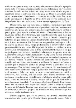 rejeita seus aspectos maus e se mantém afetuosamente abraçado à própria
carne. Não a rechaça categoricamente em sua totalidade; em vez disso
continua fazendo muitas coisas na carne: toma uma atitude segura e
orgulhosa como se estivesse cheio da graça de Deus e capacitado para
atuar corretamente. Literalmente o crente se serve da carne. Por causa
deste auto-engano, o Espírito de Deus deve levá-lo pelo caminho mais
vergonhoso, para que conheça sua carne e alcance a perspectiva de Deus.
       Deus permite que essa carne caia, se debilite, e inclusive peque, para
que possa compreender se há ou não algo de bom na carne. Isso costuma
ocorrer ao que pensa que está progredindo espiritualmente. O Senhor o
põe à prova para que se conheça si mesmo. Freqüentemente o Senhor
revela sua santidade de tal modo, que o crente não pode fazer mais que
considerar contaminada sua carne. Às vezes, o Senhor consente que
Satanás o ataque, para que, através do sofrimento, perceba sua condição. É
uma lição extremamente difícil e que não se aprende da noite para o dia.
Só depois de muitos anos, chega gradualmente a compreender o quão
pouco confiável é sua carne. Há impureza inclusive no melhor de seus
esforços. Em conseqüência, Deus o deixa experimentar Romanos 7 até que
esteja disposto a reconhecer, como Paulo: «Porque eu sei que em mim, isto
é, em minha carne, não habita bem algum» (v. 18). Como é difícil aprender
a dizer isto de modo genuíno! Se não fosse pelas inumeráveis experiências
de derrota penosa, o crente continuaria confiando em si mesmo e
considerando-se capaz. As centenas e milhares de derrotas o levam a
admitir que é impossível confiar na justiça própria e considerar-se a si
mesmo capaz. Esse tratamento enérgico, no entanto, não termina aqui. O
auto-exame deve continuar. Porque quando um cristão cessa de julgar-se
a si mesmo e falha em tratar a carne como extremamente inútil e
detestável, mas assume, em vez disso, uma atitude levemente vã e
aduladora para si mesmo, então Deus se vê obrigado a fazê-lo passar pelo
fogo, a fim de consumir a escória. Poucos são os que se humilham e
reconhecem sua imundície! A menos que alguém se dê conta deste estado,
Deus não vai retirar seus toques de atenção. Como o crente não pode
livrar-se da influência da carne nem um momento, nunca deveria deixar
de exercitar o coração a julgar a si mesmo; de outra maneira logo vai
recomeçar nas jactâncias da carne.
     Muitos supõem que só as pessoas do mundo precisam ser
convencidas do pecado pelo Espírito Santo, pensando assim: Pois o
 