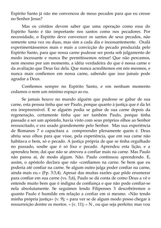Espírito Santo já não me convenceu de meus pecados para que eu cresse
no Senhor Jesus?
      Mas os cristãos devem saber que uma operação como essa do
Espírito Santo é tão importante nos santos como nos pecadores. Por
necessidade, o Espírito deve convencer os santos de seus pecados, não
somente uma vez ou duas, mas sim a cada dia e incessantemente. Oxalá
experimentássemos mais e mais a convicção do pecado produzida pelo
Espírito Santo, para que nossa carne pudesse ser posta sob julgamento de
modo incessante e nunca lhe permitíssemos reinar! Que não percamos,
nem mesmo por um momento, a idéia verdadeira do que é nossa carne e
da avaliação que Deus faz dela. Que nunca acreditemos em nós mesmos, e
nunca mais confiemos em nossa carne, sabendo que isso jamais pode
agradar a Deus.
     Confiemos sempre no Espírito Santo, e em nenhum momento
cedamos o nem um mínimo espaço ao eu.
      Se jamais houve no mundo alguém que pudesse se gabar de sua
carne, esta pessoa tinha que ser Paulo, porque quanto à justiça que é da lei
era irrepreensível. E se alguém podia se gabar de sua carne depois da
regeneração, certamente tinha que ser também Paulo, porque tinha
passado a ser um apóstolo, havia visto com seus próprios olhos ao Senhor
ressuscitado, e era usado grandemente pelo Senhor. Mas sua experiência
de Romanos 7 o capacitara a compreender plenamente quem é. Deus
abriu seus olhos para que visse, pela experiência, que em sua carne não
habitava o bem, só o pecado. A justiça própria de que se tinha orgulhado
no passado, soube que é só lixo e pecado. Aprendeu esta lição, e a
aprendeu bem; daí que não se atreveu a confiar mais na carne. Mas Paulo
não parou aí, de modo algum. Não. Paulo continuou aprendendo. E,
assim, o apóstolo declara que não «confiamos na carne. Se bem que eu
poderia até confiar na carne. Se algum outro julga poder confiar na carne,
ainda mais eu.» (Fp. 3:3,4). Apesar das muitas razões que pôde enumerar
para confiar em sua carne (vs. 5,6), Paulo se dá conta de como Deus a vê e
entende muito bem que é indigna de confiança e que não pode confiar-se
nela absolutamente. Se seguimos lendo Filipenses 3 descobriremos o
quanto Paulo é humilde em relação a confiar em si mesmo. «Não tendo
minha própria justiça» (v. 9); « para ver se de algum modo posso chegar à
ressurreição dentre os mortos. » (v. 11); « N , ou que seja perfeito; mas vou
 