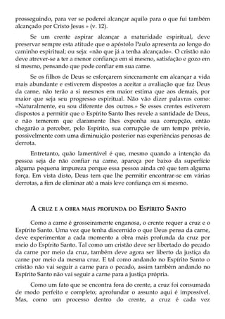 prosseguindo, para ver se poderei alcançar aquilo para o que fui também
alcançado por Cristo Jesus » (v. 12).
      Se um crente aspirar alcançar a maturidade espiritual, deve
preservar sempre esta atitude que o apóstolo Paulo apresenta ao longo do
caminho espiritual; ou seja: «não que já a tenha alcançado». O cristão não
deve atrever-se a ter a menor confiança em si mesmo, satisfação e gozo em
si mesmo, pensando que pode confiar em sua carne.
      Se os filhos de Deus se esforçarem sinceramente em alcançar a vida
mais abundante e estiverem dispostos a aceitar a avaliação que faz Deus
da carne, não terão a si mesmos em maior estima que aos demais, por
maior que seja seu progresso espiritual. Não vão dizer palavras como:
«Naturalmente, eu sou diferente dos outros.» Se esses crentes estiverem
dispostos a permitir que o Espírito Santo lhes revele a santidade de Deus,
e não temerem que claramente lhes exponha sua corrupção, então
chegarão a perceber, pelo Espírito, sua corrupção de um tempo prévio,
possivelmente com uma diminuição posterior nas experiências penosas de
derrota.
      Entretanto, quão lamentável é que, mesmo quando a intenção da
pessoa seja de não confiar na carne, apareça por baixo da superfície
alguma pequena impureza porque essa pessoa ainda crê que tem alguma
força. Em vista disto, Deus tem que lhe permitir encontrar-se em várias
derrotas, a fim de eliminar até a mais leve confiança em si mesmo.



     A CRUZ E A OBRA MAIS PROFUNDA DO ESPÍRITO SANTO
      Como a carne é grosseiramente enganosa, o crente requer a cruz e o
Espírito Santo. Uma vez que tenha discernido o que Deus pensa da carne,
deve experimentar a cada momento a obra mais profunda da cruz por
meio do Espírito Santo. Tal como um cristão deve ser libertado do pecado
da carne por meio da cruz, também deve agora ser liberto da justiça da
carne por meio da mesma cruz. E tal como andando no Espírito Santo o
cristão não vai seguir a carne para o pecado, assim também andando no
Espírito Santo não vai seguir a carne para a justiça própria.
     Como um fato que se encontra fora do crente, a cruz foi consumada
de modo perfeito e completo; aprofundar o assunto aqui é impossível.
Mas, como um processo dentro do crente, a cruz é cada vez
 