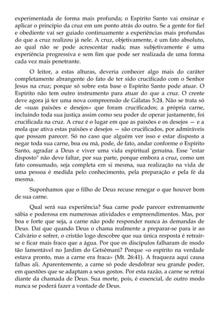 experimentada de forma mais profunda; o Espírito Santo vai ensinar e
aplicar o princípio da cruz em um ponto atrás do outro. Se a gente for fiel
e obediente vai ser guiado continuamente a experiências mais profundas
do que a cruz realizou já nele. A cruz, objetivamente, é um fato absoluto,
ao qual não se pode acrescentar nada; mas subjetivamente é uma
experiência progressiva e sem fim que pode ser realizada de uma forma
cada vez mais penetrante.
      O leitor, a estas alturas, deveria conhecer algo mais do caráter
completamente abrangente do fato de ter sido crucificado com o Senhor
Jesus na cruz; porque só sobre esta base o Espírito Santo pode atuar. O
Espírito não tem outro instrumento para atuar do que a cruz. O crente
deve agora já ter uma nova compreensão de Gálatas 5:24. Não se trata só
de «suas paixões e desejos» que foram crucificados; a própria carne,
incluindo toda sua justiça assim como seu poder de operar justamente, foi
crucificada na cruz. A cruz é o lugar em que as paixões e os desejos — e a
mola que ativa estas paixões e desejos — são crucificados, por admiráveis
que possam parecer. Só no caso que alguém ver isso e estar disposto a
negar toda sua carne, boa ou má, pode, de fato, andar conforme o Espírito
Santo, agradar a Deus e viver uma vida espiritual genuína. Esse "estar
disposto" não deve faltar, por sua parte, porque embora a cruz, como um
fato consumado, seja completa em si mesma, sua realização na vida de
uma pessoa é medida pelo conhecimento, pela preparação e pela fé da
mesma.
     Suponhamos que o filho de Deus recuse renegar o que houver bom
de sua carne.
       Qual será sua experiência? Sua carne pode parecer extremamente
sábia e poderosa em numerosas atividades e empreendimentos. Mas, por
boa e forte que seja, a carne não pode responder nunca às demandas de
Deus. Daí que quando Deus o chama realmente a preparar-se para ir ao
Calvário e sofrer, o cristão logo descobre que sua única resposta é retrair-
se e ficar mais fraco que a água. Por que os discípulos falharam de modo
tão lamentável no Jardim do Getsêmani? Porque «o espírito na verdade
estava pronto, mas a carne era fraca» (Mt. 26:41). A fraqueza aqui causa
falhas ali. Aparentemente, a carne só pode desdobrar seu grande poder,
em questões que se adaptam a seus gostos. Por esta razão, a carne se retrai
diante da chamada de Deus. Sua morte, pois, é essencial, de outro modo
nunca se poderá fazer a vontade de Deus.
 