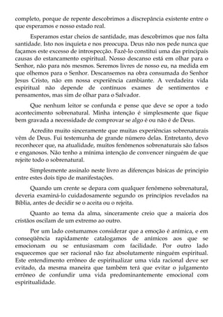 completo, porque de repente descobrimos a discrepância existente entre o
que esperamos e nosso estado real.
      Esperamos estar cheios de santidade, mas descobrimos que nos falta
santidade. Isto nos inquieta e nos preocupa. Deus não nos pede nunca que
façamos este excesso de introspecção. Fazê-lo constitui uma das principais
causas do estancamento espiritual. Nosso descanso está em olhar para o
Senhor, não para nós mesmos. Seremos livres de nosso eu, na medida em
que olhemos para o Senhor. Descansemos na obra consumada do Senhor
Jesus Cristo, não em nossa experiência cambiante. A verdadeira vida
espiritual não depende de contínuos exames de sentimentos e
pensamentos, mas sim de olhar para o Salvador.
     Que nenhum leitor se confunda e pense que deve se opor a todo
acontecimento sobrenatural. Minha intenção é simplesmente que fique
bem gravada a necessidade de comprovar se algo é ou não é de Deus.
       Acredito muito sinceramente que muitas experiências sobrenaturais
vêm de Deus. Fui testemunha de grande número delas. Entretanto, devo
reconhecer que, na atualidade, muitos fenômenos sobrenaturais são falsos
e enganosos. Não tenho a mínima intenção de convencer ninguém de que
rejeite todo o sobrenatural.
      Simplesmente assinalo neste livro as diferenças básicas de principio
entre estes dois tipo de manifestações.
      Quando um crente se depara com qualquer fenômeno sobrenatural,
deveria examiná-lo cuidadosamente segundo os princípios revelados na
Bíblia, antes de decidir se o aceita ou o rejeita.
      Quanto ao tema da alma, sinceramente creio que a maioria dos
cristãos oscilam de um extremo ao outro.
      Por um lado costumamos considerar que a emoção é anímica, e em
conseqüência rapidamente catalogamos de anímicos aos que se
emocionam ou se entusiasmam com facilidade. Por outro lado
esquecemos que ser racional não faz absolutamente ninguém espiritual.
Este entendimento errôneo de espiritualizar uma vida racional deve ser
evitado, da mesma maneira que também terá que evitar o julgamento
errôneo de confundir uma vida predominantemente emocional com
espiritualidade.
 