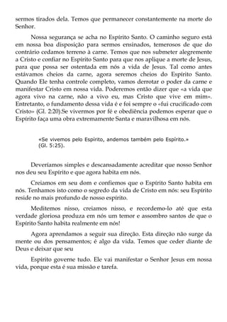 sermos tirados dela. Temos que permanecer constantemente na morte do
Senhor.
      Nossa segurança se acha no Espírito Santo. O caminho seguro está
em nossa boa disposição para sermos ensinados, temerosos de que do
contrário cedamos terreno à carne. Temos que nos submeter alegremente
a Cristo e confiar no Espírito Santo para que nos aplique a morte de Jesus,
para que possa ser ostentada em nós a vida de Jesus. Tal como antes
estávamos cheios da carne, agora seremos cheios do Espírito Santo.
Quando Ele tenha controle completo, vamos derrotar o poder da carne e
manifestar Cristo em nossa vida. Poderemos então dizer que «a vida que
agora vivo na carne, não a vivo eu, mas Cristo que vive em mim».
Entretanto, o fundamento dessa vida é e foi sempre o «fui crucificado com
Cristo» (Gl. 2:20).Se vivermos por fé e obediência podemos esperar que o
Espírito faça uma obra extremamente Santa e maravilhosa em nós.


        «Se vivemos pelo Espírito, andemos também pelo Espírito.»
        (Gl. 5:25).



     Deveríamos simples e descansadamente acreditar que nosso Senhor
nos deu seu Espírito e que agora habita em nós.
      Creiamos em seu dom e confiemos que o Espírito Santo habita em
nós. Tenhamos isto como o segredo da vida de Cristo em nós: seu Espírito
reside no mais profundo de nosso espírito.
      Meditemos nisso, creiamos nisso, e recordemo-lo até que esta
verdade gloriosa produza em nós um temor e assombro santos de que o
Espírito Santo habita realmente em nós!
     Agora aprendamos a seguir sua direção. Esta direção não surge da
mente ou dos pensamentos; é algo da vida. Temos que ceder diante de
Deus e deixar que seu
      Espírito governe tudo. Ele vai manifestar o Senhor Jesus em nossa
vida, porque esta é sua missão e tarefa.
 