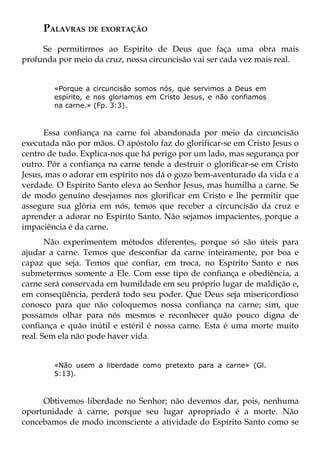 PALAVRAS DE EXORTAÇÃO
     Se permitirmos ao Espírito de Deus que faça uma obra mais
profunda por meio da cruz, nossa circuncisão vai ser cada vez mais real.


        «Porque a circuncisão somos nós, que servimos a Deus em
        espírito, e nos gloriamos em Cristo Jesus, e não confiamos
        na carne.» (Fp. 3:3).



      Essa confiança na carne foi abandonada por meio da circuncisão
executada não por mãos. O apóstolo faz do glorificar-se em Cristo Jesus o
centro de tudo. Explica-nos que há perigo por um lado, mas segurança por
outro. Pôr a confiança na carne tende a destruir o glorificar-se em Cristo
Jesus, mas o adorar em espírito nos dá o gozo bem-aventurado da vida e a
verdade. O Espírito Santo eleva ao Senhor Jesus, mas humilha a carne. Se
de modo genuíno desejamos nos glorificar em Cristo e lhe permitir que
assegure sua glória em nós, temos que receber a circuncisão da cruz e
aprender a adorar no Espírito Santo. Não sejamos impacientes, porque a
impaciência é da carne.
       Não experimentem métodos diferentes, porque só são úteis para
ajudar a carne. Temos que desconfiar da carne inteiramente, por boa e
capaz que seja. Temos que confiar, em troca, no Espírito Santo e nos
submetermos somente a Ele. Com esse tipo de confiança e obediência, a
carne será conservada em humildade em seu próprio lugar de maldição e,
em conseqüência, perderá todo seu poder. Que Deus seja misericordioso
conosco para que não coloquemos nossa confiança na carne; sim, que
possamos olhar para nós mesmos e reconhecer quão pouco digna de
confiança e quão inútil e estéril é nossa carne. Esta é uma morte muito
real. Sem ela não pode haver vida.


        «Não usem a liberdade como pretexto para a carne» (Gl.
        5:13).



     Obtivemos liberdade no Senhor; não devemos dar, pois, nenhuma
oportunidade à carne, porque seu lugar apropriado é a morte. Não
concebamos de modo inconsciente a atividade do Espírito Santo como se
 