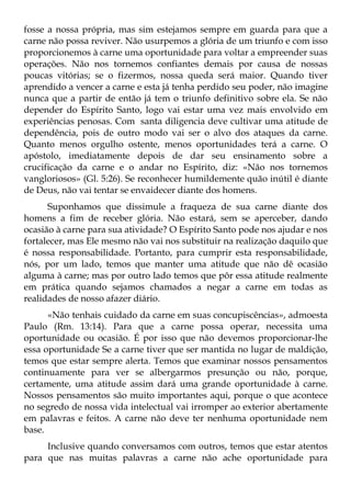 fosse a nossa própria, mas sim estejamos sempre em guarda para que a
carne não possa reviver. Não usurpemos a glória de um triunfo e com isso
proporcionemos à carne uma oportunidade para voltar a empreender suas
operações. Não nos tornemos confiantes demais por causa de nossas
poucas vitórias; se o fizermos, nossa queda será maior. Quando tiver
aprendido a vencer a carne e esta já tenha perdido seu poder, não imagine
nunca que a partir de então já tem o triunfo definitivo sobre ela. Se não
depender do Espírito Santo, logo vai estar uma vez mais envolvido em
experiências penosas. Com santa diligencia deve cultivar uma atitude de
dependência, pois de outro modo vai ser o alvo dos ataques da carne.
Quanto menos orgulho ostente, menos oportunidades terá a carne. O
apóstolo, imediatamente depois de dar seu ensinamento sobre a
crucificação da carne e o andar no Espírito, diz: «Não nos tornemos
vangloriosos» (Gl. 5:26). Se reconhecer humildemente quão inútil é diante
de Deus, não vai tentar se envaidecer diante dos homens.
      Suponhamos que dissimule a fraqueza de sua carne diante dos
homens a fim de receber glória. Não estará, sem se aperceber, dando
ocasião à carne para sua atividade? O Espírito Santo pode nos ajudar e nos
fortalecer, mas Ele mesmo não vai nos substituir na realização daquilo que
é nossa responsabilidade. Portanto, para cumprir esta responsabilidade,
nós, por um lado, temos que manter uma atitude que não dê ocasião
alguma à carne; mas por outro lado temos que pôr essa atitude realmente
em prática quando sejamos chamados a negar a carne em todas as
realidades de nosso afazer diário.
      «Não tenhais cuidado da carne em suas concupiscências», admoesta
Paulo (Rm. 13:14). Para que a carne possa operar, necessita uma
oportunidade ou ocasião. É por isso que não devemos proporcionar-lhe
essa oportunidade Se a carne tiver que ser mantida no lugar de maldição,
temos que estar sempre alerta. Temos que examinar nossos pensamentos
continuamente para ver se albergarmos presunção ou não, porque,
certamente, uma atitude assim dará uma grande oportunidade à carne.
Nossos pensamentos são muito importantes aqui, porque o que acontece
no segredo de nossa vida intelectual vai irromper ao exterior abertamente
em palavras e feitos. A carne não deve ter nenhuma oportunidade nem
base.
     Inclusive quando conversamos com outros, temos que estar atentos
para que nas muitas palavras a carne não ache oportunidade para
 