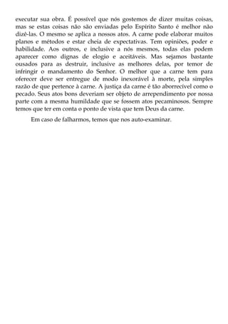 executar sua obra. É possível que nós gostemos de dizer muitas coisas,
mas se estas coisas não são enviadas pelo Espírito Santo é melhor não
dizê-las. O mesmo se aplica a nossos atos. A carne pode elaborar muitos
planos e métodos e estar cheia de expectativas. Tem opiniões, poder e
habilidade. Aos outros, e inclusive a nós mesmos, todas elas podem
aparecer como dignas de elogio e aceitáveis. Mas sejamos bastante
ousados para as destruir, inclusive as melhores delas, por temor de
infringir o mandamento do Senhor. O melhor que a carne tem para
oferecer deve ser entregue de modo inexorável à morte, pela simples
razão de que pertence à carne. A justiça da carne é tão aborrecível como o
pecado. Seus atos bons deveriam ser objeto de arrependimento por nossa
parte com a mesma humildade que se fossem atos pecaminosos. Sempre
temos que ter em conta o ponto de vista que tem Deus da carne.
     Em caso de falharmos, temos que nos auto-examinar.
 