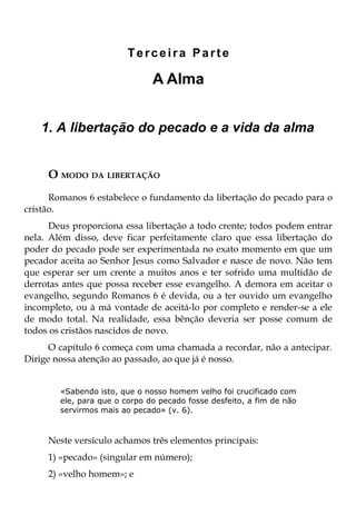 Terceira Parte

                               A Alma


   1. A libertação do pecado e a vida da alma


     O MODO DA LIBERTAÇÃO
      Romanos 6 estabelece o fundamento da libertação do pecado para o
cristão.
      Deus proporciona essa libertação a todo crente; todos podem entrar
nela. Além disso, deve ficar perfeitamente claro que essa libertação do
poder do pecado pode ser experimentada no exato momento em que um
pecador aceita ao Senhor Jesus como Salvador e nasce de novo. Não tem
que esperar ser um crente a muitos anos e ter sofrido uma multidão de
derrotas antes que possa receber esse evangelho. A demora em aceitar o
evangelho, segundo Romanos 6 é devida, ou a ter ouvido um evangelho
incompleto, ou à má vontade de aceitá-lo por completo e render-se a ele
de modo total. Na realidade, essa bênção deveria ser posse comum de
todos os cristãos nascidos de novo.
      O capítulo 6 começa com uma chamada a recordar, não a antecipar.
Dirige nossa atenção ao passado, ao que já é nosso.


        «Sabendo isto, que o nosso homem velho foi crucificado com
        ele, para que o corpo do pecado fosse desfeito, a fim de não
        servirmos mais ao pecado» (v. 6).



     Neste versículo achamos três elementos principais:
     1) «pecado» (singular em número);
     2) «velho homem»; e
 