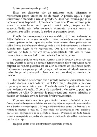 3) «corpo» (o corpo do pecado).
      Esses três elementos são de naturezas muito diferentes e
representam papéis únicos no ato de pecar. O pecado, aqui, é o que
usualmente é chamado a raiz do pecado. A Bíblia nos informa que antes
fomos escravos do pecado. O pecado era nosso amo. Primeiramente, pois,
temos que reconhecer que o pecado possui poder, porque nos faz
escravos. Emite este poder de modo incessante para nos arrastar a
obedecer a seu velho homem, de modo que possamos pecar.
     O velho homem representa a soma total de tudo o que herdamos de
Adão. Podemos reconhecer o velho homem sabendo o que é o novo
homem, porque tudo o que não é do novo homem deve pertencer ao
velho. Nosso novo homem abrange tudo o que flui como novo do Senhor
quando tem lugar nossa regeneração. Daí que o velho homem dá
evidência de tudo o que em nossa personalidade está fora da nova
personalidade, ou seja, tudo o que pertence à velha natureza.
     Pecamos porque esse velho homem ama o pecado e está sob seu
poder. Quanto ao corpo do pecado, refere-se a esse nosso corpo. Esta parte
corporal do homem passou a ser um ator ou boneco de todo nosso pecar.
É chamado o corpo do pecado porque está submetido desde modo ao
poder do pecado, carregado plenamente com os desejos carnais e de
pecado.
     E é por meio deste corpo que o pecado consegue expressar-se, pois
de outro modo seria um poder invisível. Para recapitular, pois, o pecado é
o poder que nos arrasta a pecar. O velho homem é a parte não corporal
que herdamos de Adão. O corpo de pecado é o elemento corporal que
herdamos de Adão. O processo de pecar segue esta ordem: primeiro, o
pecado; em seguida, o velho homem; finalmente, o corpo.
       O pecado exsuda seu poder para atrair o homem e induzi-lo a pecar.
Como o velho homem se deleita no pecado, comuta o pecado e se amolda
a ele, instiga o corpo a pecar. Pelo que o corpo serve como um boneco e na
realidade pratica o pecado. É por meio do empreendimento conjunto
destes três elementos que se comete o pecado. Presentes em todo tempo
temos a compulsão do poder do pecado, a inclinação do velho homem, e a
prática do corpo.
     E agora, como pode o homem ser liberto do pecado?
 