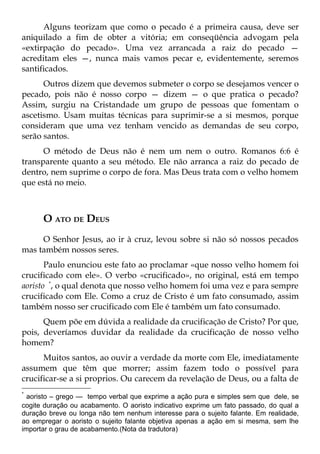 Alguns teorizam que como o pecado é a primeira causa, deve ser
aniquilado a fim de obter a vitória; em conseqüência advogam pela
«extirpação do pecado». Uma vez arrancada a raiz do pecado —
acreditam eles —, nunca mais vamos pecar e, evidentemente, seremos
santificados.
      Outros dizem que devemos submeter o corpo se desejamos vencer o
pecado, pois não é nosso corpo — dizem — o que pratica o pecado?
Assim, surgiu na Cristandade um grupo de pessoas que fomentam o
ascetismo. Usam muitas técnicas para suprimir-se a si mesmos, porque
consideram que uma vez tenham vencido as demandas de seu corpo,
serão santos.
      O método de Deus não é nem um nem o outro. Romanos 6:6 é
transparente quanto a seu método. Ele não arranca a raiz do pecado de
dentro, nem suprime o corpo de fora. Mas Deus trata com o velho homem
que está no meio.



      O ATO DE DEUS
     O Senhor Jesus, ao ir à cruz, levou sobre si não só nossos pecados
mas também nossos seres.
       Paulo enunciou este fato ao proclamar «que nosso velho homem foi
crucificado com ele». O verbo «crucificado», no original, está em tempo
aoristo *, o qual denota que nosso velho homem foi uma vez e para sempre
crucificado com Ele. Como a cruz de Cristo é um fato consumado, assim
também nosso ser crucificado com Ele é também um fato consumado.
      Quem põe em dúvida a realidade da crucificação de Cristo? Por que,
pois, deveríamos duvidar da realidade da crucificação de nosso velho
homem?
      Muitos santos, ao ouvir a verdade da morte com Ele, imediatamente
assumem que têm que morrer; assim fazem todo o possível para
crucificar-se a si proprios. Ou carecem da revelação de Deus, ou a falta de
*
  aoristo – grego — tempo verbal que exprime a ação pura e simples sem que dele, se
cogite duração ou acabamento. O aoristo indicativo exprime um fato passado, do qual a
duração breve ou longa não tem nenhum interesse para o sujeito falante. Em realidade,
ao empregar o aoristo o sujeito falante objetiva apenas a ação em si mesma, sem lhe
importar o grau de acabamento.(Nota da tradutora)
 