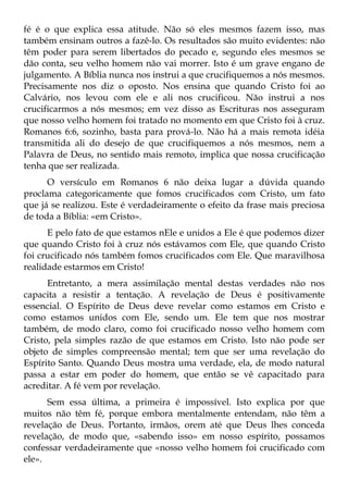 fé é o que explica essa atitude. Não só eles mesmos fazem isso, mas
também ensinam outros a fazê-lo. Os resultados são muito evidentes: não
têm poder para serem libertados do pecado e, segundo eles mesmos se
dão conta, seu velho homem não vai morrer. Isto é um grave engano de
julgamento. A Bíblia nunca nos instrui a que crucifiquemos a nós mesmos.
Precisamente nos diz o oposto. Nos ensina que quando Cristo foi ao
Calvário, nos levou com ele e ali nos crucificou. Não instrui a nos
crucificarmos a nós mesmos; em vez disso as Escrituras nos asseguram
que nosso velho homem foi tratado no momento em que Cristo foi à cruz.
Romanos 6:6, sozinho, basta para prová-lo. Não há a mais remota idéia
transmitida ali do desejo de que crucifiquemos a nós mesmos, nem a
Palavra de Deus, no sentido mais remoto, implica que nossa crucificação
tenha que ser realizada.
      O versículo em Romanos 6 não deixa lugar a dúvida quando
proclama categoricamente que fomos crucificados com Cristo, um fato
que já se realizou. Este é verdadeiramente o efeito da frase mais preciosa
de toda a Bíblia: «em Cristo».
      E pelo fato de que estamos nEle e unidos a Ele é que podemos dizer
que quando Cristo foi à cruz nós estávamos com Ele, que quando Cristo
foi crucificado nós também fomos crucificados com Ele. Que maravilhosa
realidade estarmos em Cristo!
      Entretanto, a mera assimilação mental destas verdades não nos
capacita a resistir a tentação. A revelação de Deus é positivamente
essencial. O Espírito de Deus deve revelar como estamos em Cristo e
como estamos unidos com Ele, sendo um. Ele tem que nos mostrar
também, de modo claro, como foi crucificado nosso velho homem com
Cristo, pela simples razão de que estamos em Cristo. Isto não pode ser
objeto de simples compreensão mental; tem que ser uma revelação do
Espírito Santo. Quando Deus mostra uma verdade, ela, de modo natural
passa a estar em poder do homem, que então se vê capacitado para
acreditar. A fé vem por revelação.
      Sem essa última, a primeira é impossível. Isto explica por que
muitos não têm fé, porque embora mentalmente entendam, não têm a
revelação de Deus. Portanto, irmãos, orem até que Deus lhes conceda
revelação, de modo que, «sabendo isso» em nosso espírito, possamos
confessar verdadeiramente que «nosso velho homem foi crucificado com
ele».
 
