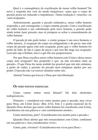 Qual é a conseqüência da crucificação de nosso velho homem? De
novo a resposta nos vem de modo inequívoco: «para que o corpo de
pecado possa ser reduzido à impotência». Outra tradução é «murcho» ou
«sem ocupação».
     Anteriormente, quando o pecado estimulava, nosso velho homem
respondia e, por conseguinte, o corpo cometia pecado. Com a crucificação
do velho homem e sua substituição pelo novo homem, o pecado pode
ainda tentar fazer pressão, mas só prospera se achar o consentimento do
velho homem
     O pecado já não pode tentar o crente porque é um novo homem; o
velho morreu. A ocupação do corpo era antigamente a de pecar, mas este
corpo de pecado agora está sem ocupação, posto que o velho homem foi
posto de lado. Já não é capaz de pecar e por isso lhe nega sua ocupação.
Louvado seja o Senhor, isto é o que Ele nos proporcionou.
     Por que Deus crucifica nosso velho homem com Cristo e deixa nosso
corpo sem ocupação? Seu propósito é que «já não sirvamos mais ao
pecado». O que Deus fez neste sentido faz possível que nós não cedamos,
a partir de então, à pressão do pecado nem estejamos atados por seu
poder. O pecado não vai exercer domínio sobre nós.
     Aleluia! Temos que louvar a Deus por esta libertação.



     OS DOIS PONTOS ESSENCIAIS
      Como vamos       entrar   nesta   bênção?   Há    dois   elementos
indispensáveis.
      Primeiro: « considerai-vos como mortos para o pecado, mas vivos
para Deus, em Cristo Jesus» (Rm. 6:11). Este é o ponto essencial da fé.
Quando Deus declara que nosso velho homem foi crucificado com Cristo,
acreditemos em sua palavra e «nos consideremos mortos».
     Como morremos, pois? «Consideramo-nos mortos para o pecado.»
     Quando Deus afirma que nós ressuscitamos com Cristo, confiamos
em sua palavra e «nos consideramos vivos».
     Como, pois, vivemos? «Consideramo-nos vivos para Deus.»
 