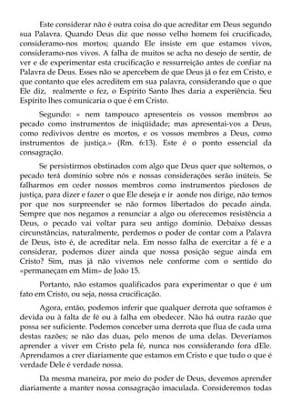 Este considerar não é outra coisa do que acreditar em Deus segundo
sua Palavra. Quando Deus diz que nosso velho homem foi crucificado,
consideramo-nos mortos; quando Ele insiste em que estamos vivos,
consideramo-nos vivos. A falha de muitos se acha no desejo de sentir, de
ver e de experimentar esta crucificação e ressurreição antes de confiar na
Palavra de Deus. Esses não se apercebem de que Deus já o fez em Cristo, e
que contanto que eles acreditem em sua palavra, considerando que o que
Ele diz, realmente o fez, o Espírito Santo lhes daria a experiência. Seu
Espírito lhes comunicaria o que é em Cristo.
      Segundo: « nem tampouco apresenteis os vossos membros ao
pecado como instrumentos de iniqüidade; mas apresentai-vos a Deus,
como redivivos dentre os mortos, e os vossos membros a Deus, como
instrumentos de justiça.» (Rm. 6:13). Este é o ponto essencial da
consagração.
       Se persistirmos obstinados com algo que Deus quer que soltemos, o
pecado terá domínio sobre nós e nossas considerações serão inúteis. Se
falharmos em ceder nossos membros como instrumentos piedosos de
justiça, para dizer e fazer o que Ele deseja e ir aonde nos dirige, não temos
por que nos surpreender se não formos libertados do pecado ainda.
Sempre que nos negamos a renunciar a algo ou oferecemos resistência a
Deus, o pecado vai voltar para seu antigo domínio. Debaixo dessas
circunstâncias, naturalmente, perdemos o poder de contar com a Palavra
de Deus, isto é, de acreditar nela. Em nosso falha de exercitar a fé e a
considerar, podemos dizer ainda que nossa posição segue ainda em
Cristo? Sim, mas já não vivemos nele conforme com o sentido do
«permaneçam em Mim» de João 15.
      Portanto, não estamos qualificados para experimentar o que é um
fato em Cristo, ou seja, nossa crucificação.
      Agora, então, podemos inferir que qualquer derrota que soframos é
devida ou à falta de fé ou à falha em obedecer. Não há outra razão que
possa ser suficiente. Podemos conceber uma derrota que flua de cada uma
destas razões; se não das duas, pelo menos de uma delas. Deveríamos
aprender a viver em Cristo pela fé, nunca nos considerando fora dEle.
Aprendamos a crer diariamente que estamos em Cristo e que tudo o que é
verdade Dele é verdade nossa.
      Da mesma maneira, por meio do poder de Deus, devemos aprender
diariamente a manter nossa consagração imaculada. Consideremos todas
 
