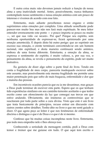 E outra coisa mais: não devemos jamais reduzir a função de nossa
alma a uma inatividade mortal. Antes, possivelmente, nunca tínhamos
contemplado nosso sentimento e nossa emoção anímica com um pouco de
interesse e vivemos de acordo com esse fato.
      Entretanto, mais adiante percebemos nosso engano e então
suprimimos estas emoções por completo. Uma atitude semelhante pode
parecer-nos muito boa mas não nos fará mais espirituais. Se meu leitor
entender erroneamente este ponto — e pouco importa se pouco ou muito
—, sei que sua vida «se secará». Por que? Porque seu espírito, sem
nenhuma oportunidade de expressar-se, ficará aprisionado por uma
emoção amortecida. E depois disto há outro perigo: que ao suprimir em
excesso sua emoção, o crente terminará convertendo-se em um homem
racional, não espiritual, e desta maneira continuará sendo anímico,
embora de uma forma diferente. Entretanto, a emoção da alma, se
expressa o sentimento do espírito, é muito valioso, e, por sua vez, o
pensamento da alma, se revela o pensamento do espírito, pode ser muito
instrutivo.
      Eu gostaria de dizer algo sobre a parte final do livro. Tendo em
conta a fragilidade de meu corpo, pareceria inadequado escrever sobre
este assunto, mas possivelmente esta mesma fragilidade me permite uma
maior penetração pois que sofro de mais fraqueza, enfermidade e dor que
a maioria das pessoas.
      Em incontáveis ocasiões parecia que eu ia me desanimar, mas graças
a Deus pude terminar de escrever esta parte. Espero que os que tenham
tido experiências similares em seu caminho terrestre aceitarão o que tenho
escrito como um oferecimento da luz que consegui nas trevas em que
estive andando. Obviamente, são inúmeras as controvérsias que se
suscitaram por toda parte sobre a cura divina. Visto que este é um livro
que trata basicamente de princípios, recuso entrar em discussão com
outros crentes sobre detalhes. Tenho dito no livro o que me senti guiado a
dizer. O que agora peço ao leitor é que nos fenômenos de enfermidade
discirna e distingua o que é de Deus e o que é de si mesmo.
      Confesso que há muitas coisas incompletas neste livro. Entretanto,
pus todo meu empenho nele e lhes ofereço isso.
     Conhecendo a seriedade da mensagem contida, pedi a Deus com
temor e tremor que me guiasse em tudo. O que aqui tem escrito o
 