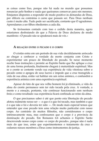 as coisas como lixo, porque não há nada no mundo que possamos
renunciar pelo Senhor e nada que queiramos conservar para nós mesmos.
Estejamos dispostos a responder de modo positivo às demandas de Deus,
por difíceis ou contrárias à carne que possam ser. Para Deus nenhum
custo é muito alto. Tudo pode ser sacrificado, contanto que O agrademos.
Aprendamos a ser filhos obedientes a cada dia.
      Se tivéssemos contado com isso e cedido desta maneira, agora
estaríamos desfrutando do que a Palavra de Deus declarou de modo
manifesto: «O pecado não se apoderará mais de vós.»



     A RELAÇÃO ENTRE O PECADO E O CORPO
      O cristão entra em um período de sua vida decididamente arriscado
ao chegar a conhecer a verdade da morte conjunta com Cristo e
experimentar um pouco de liberdade do pecado. Se nesse momento
recebe boas instruções e permite ao Espírito Santo que lhe aplique a cruz
de uma forma profunda, finalmente chegará à maturidade espiritual. Mas
se o crente se contente vendo sua experiência de vida vitoriosa sobre o
pecado como o apogeu de seus lucros e impede que a cruz transgrida a
vida de sua alma, então vai habitar em um reino anímico, e confundirá a
experiência anímica com uma experiência espiritual.
       Apesar do fato de que seu velho homem foi já eliminado, a vida da
alma do crente permanece sem ter sido tocada pela cruz. A vontade, a
mente e a emoção, portanto, vão continuar funcionando sem nenhum
freio; e como resultado: sua experiência ficará confinada ao reino da alma.
      O que precisamos saber é até que ponto esta libertação do pecado
afetou realmente nosso ser — o que é o que foi tocado, mas também o que
é o que não o foi e deveria ter sido —. De modo mais especial temos que
entender que esse pecado tem uma relação muito particular com nosso
corpo. Ao contrário de muitos filósofos, não consideramos o corpo
intrinsecamente mau, mas confessamos que o corpo é a província da
dominação do pecado. Em Romanos 6:6 achamos o Espírito Santo
descrevendo nosso corpo como «o corpo do pecado», porque não é nada
mais do que isso, antes que experimentemos o tratamento da cruz e
cedamos nossos membros a Deus como instrumentos de justiça.
 