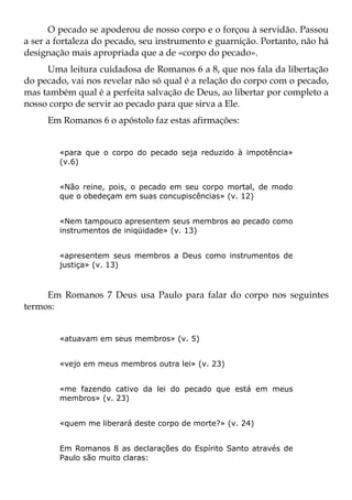O pecado se apoderou de nosso corpo e o forçou à servidão. Passou
a ser a fortaleza do pecado, seu instrumento e guarnição. Portanto, não há
designação mais apropriada que a de «corpo do pecado».
     Uma leitura cuidadosa de Romanos 6 a 8, que nos fala da libertação
do pecado, vai nos revelar não só qual é a relação do corpo com o pecado,
mas também qual é a perfeita salvação de Deus, ao libertar por completo a
nosso corpo de servir ao pecado para que sirva a Ele.
     Em Romanos 6 o apóstolo faz estas afirmações:


        «para que o corpo do pecado seja reduzido à impotência»
        (v.6)


        «Não reine, pois, o pecado em seu corpo mortal, de modo
        que o obedeçam em suas concupiscências» (v. 12)


        «Nem tampouco apresentem seus membros ao pecado como
        instrumentos de iniqüidade» (v. 13)


        «apresentem seus membros a Deus como instrumentos de
        justiça» (v. 13)



     Em Romanos 7 Deus usa Paulo para falar do corpo nos seguintes
termos:


        «atuavam em seus membros» (v. 5)


        «vejo em meus membros outra lei» (v. 23)


        «me fazendo cativo da lei do pecado que está em meus
        membros» (v. 23)


        «quem me liberará deste corpo de morte?» (v. 24)


        Em Romanos 8 as declarações do Espírito Santo através de
        Paulo são muito claras:
 