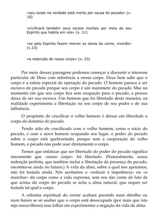 «seu corpo na verdade está morto por causa do pecado» (v.
        10)


        «vivificará também seus corpos mortais por meio de seu
        Espírito que habita em vós» (v. 11)


        «se pelo Espírito fazem morrer as obras da carne, viverão»
        (v.13)


        «a redenção de nosso corpo» (v. 23)



      Por meio dessas passagens podemos começar a discernir o interesse
particular de Deus com referência a nosso corpo. Deus bem sabe que o
corpo é a esfera especial da operação do pecado. O homem passou a ser
escravo do pecado porque seu corpo é um marionete do pecado. Mas no
momento em que seu corpo fica sem ocupação para o pecado, a pessoa
deixa de ser sua escrava. Um homem que foi libertado desta maneira, na
realidade experimenta a libertação no seu corpo de seu poder e de sua
influência.
     O propósito de crucificar o velho homem é deixar em liberdade o
corpo do domínio do pecado.
     Tendo sido ele crucificado com o velho homem, como o sócio do
pecado, e com o novo homem ocupando seu lugar, o poder do pecado
sobre o corpo está quebrantado, porque sem a cooperação do velho
homem, o pecado não pode usar diretamente o corpo.
      Temos que enfatizar que ser libertado do poder do pecado significa
meramente que «nosso corpo» foi libertado. (Naturalmente, nossa
redenção perfeita, que também inclui a libertação da presença do pecado,
encontra-se ainda no futuro.) A vida da alma, sobre a qual nos apoiamos,
não foi tratada ainda. Nós aceitamos o «reduzir à impotência» ou «o
murchar» do corpo como a vida suprema, sem nos dar conta do fato de
que acima do corpo do pecado se acha a alma natural, que requer ser
tratada tal qual o corpo.
      A odisséia espiritual do crente acabará parando num abrolho ou
num baixio se só souber que o corpo está desocupado (por mais que isto
seja maravilhoso) mas falhar em experimentar a negação da vida da alma.
 