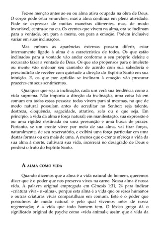 Fez-se menção antes ao eu ou alma ativa ocupada na obra de Deus.
O corpo pode estar «murcho», mas a alma continua em plena atividade.
Pode se expressar de muitas maneiras diferentes, mas, de modo
invariável, centra-se no eu. Os crentes que vivem na alma, ora se inclinam
para a vontade, ora para a mente, ora para a emoção. Podem inclusive
variar em suas inclinações.
      Mas embora as aparências externas possam diferir, estar
internamente ligado à alma é a característica de todos. Os que estão
inclinados para a vontade vão andar conforme o seu próprio deleite e
recusarão fazer a vontade de Deus. Os que são propensos para o intelecto
ou mente vão ordenar seu caminho de acordo com sua sabedoria e
prescindirão de receber com quietude a direção do Espírito Santo em sua
intuição. E, os que por aptidão se inclinam à emoção vão procurar
prazeres em seus sentimentos.
      Qualquer que seja a inclinação, cada um verá sua tendência como a
vida suprema. Não importa a direção da inclinação, uma coisa há em
comum em todas essas pessoas: todas vivem para si mesmas, no que de
modo natural possuíam antes de acreditar no Senhor: seja talento,
destreza, eloqüência, sagacidade, atrativo, zelo ou o que seja. Em
princípio, a vida da alma é força natural; em manifestação, sua expressão é
ou uma rigidez obstinada ou uma presunção e uma busca de prazer.
Portanto, se um crente viver por meio de sua alma, vai tirar forças,
naturalmente, de seu reservatório, e exibirá uma força particular em uma
destas formas ou em mais de uma. A menos que o crente ofereça a vida da
sua alma à morte, cultivará sua vida, incorrerá no desagrado de Deus e
perderá o fruto do Espírito Santo.



     A ALMA COMO VIDA
      Quando dizemos que a alma é a vida natural do homem, queremos
dizer que é o poder que nos preserva vivos na carne. Nossa alma é nossa
vida. A palavra original empregada em Gênesis 1:31, 24 para indicar
«criatura viva» é «alma», porque esta alma é a vida que os seres humanos
e outras criaturas vivas compartilham em comum. Este é o poder que
possuímos de modo natural e pelo qual vivemos antes de nossa
regeneração; é a vida que todo homem tem. O léxico grego dá o
significado original de psyche como «vida animal»; assim que a vida da
 