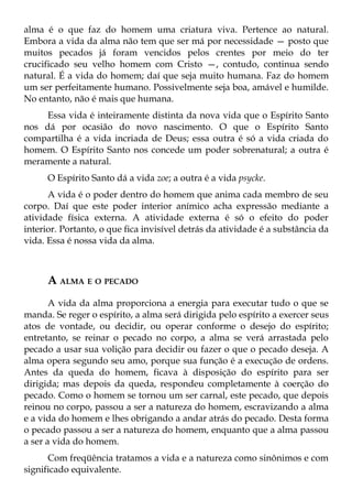 alma é o que faz do homem uma criatura viva. Pertence ao natural.
Embora a vida da alma não tem que ser má por necessidade — posto que
muitos pecados já foram vencidos pelos crentes por meio do ter
crucificado seu velho homem com Cristo —, contudo, continua sendo
natural. É a vida do homem; daí que seja muito humana. Faz do homem
um ser perfeitamente humano. Possivelmente seja boa, amável e humilde.
No entanto, não é mais que humana.
     Essa vida é inteiramente distinta da nova vida que o Espírito Santo
nos dá por ocasião do novo nascimento. O que o Espírito Santo
compartilha é a vida incriada de Deus; essa outra é só a vida criada do
homem. O Espírito Santo nos concede um poder sobrenatural; a outra é
meramente a natural.
      O Espírito Santo dá a vida zoe; a outra é a vida psycke.
      A vida é o poder dentro do homem que anima cada membro de seu
corpo. Daí que este poder interior anímico acha expressão mediante a
atividade física externa. A atividade externa é só o efeito do poder
interior. Portanto, o que fica invisível detrás da atividade é a substância da
vida. Essa é nossa vida da alma.



      A ALMA E O PECADO
       A vida da alma proporciona a energia para executar tudo o que se
manda. Se reger o espírito, a alma será dirigida pelo espírito a exercer seus
atos de vontade, ou decidir, ou operar conforme o desejo do espírito;
entretanto, se reinar o pecado no corpo, a alma se verá arrastada pelo
pecado a usar sua volição para decidir ou fazer o que o pecado deseja. A
alma opera segundo seu amo, porque sua função é a execução de ordens.
Antes da queda do homem, ficava à disposição do espírito para ser
dirigida; mas depois da queda, respondeu completamente à coerção do
pecado. Como o homem se tornou um ser carnal, este pecado, que depois
reinou no corpo, passou a ser a natureza do homem, escravizando a alma
e a vida do homem e lhes obrigando a andar atrás do pecado. Desta forma
o pecado passou a ser a natureza do homem, enquanto que a alma passou
a ser a vida do homem.
      Com freqüência tratamos a vida e a natureza como sinônimos e com
significado equivalente.
 