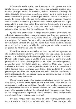 Falando de modo estrito, são diferentes. A vida parece ser mais
ampla em sua natureza. Cada vida possui sua natureza especial que,
sendo o princípio natural da existência, inclui a disposição e o desejo da
vida. Enquanto somos ainda pecadores, nossa vida é a nossa alma e a
nossa natureza é o pecado. Vivemos por meio da alma e a disposição e
desejo de nossa vida estão em conformidade com o pecado. Podemos
dizê-lo de outra maneira: o que decide nosso andar é o pecado, mas o que
proporciona a força para andar desta maneira (em pecado) é a alma. A
natureza do pecado inicia, e a vida da alma dá a energia. O pecado
origina, a alma executa. Esta é a condição do não crente.
      Quando um crente aceita a graça de nosso senhor Jesus como seu
substituto na cruz, embora possa permanecer, por desgraça, ignorante de
que é estar crucificado com Cristo, recebe a vida de Deus, apesar de tudo,
e seu espírito é avivado. Esta nova vida compartilhada leva consigo uma
nova natureza também. Daí que haja agora duas visões e duas naturezas
no crente: a vida da alma e a vida do espírito, por um lado, e a natureza
do pecado e a natureza de Deus pelo outro.
      Estas duas naturezas — a velha e a nova, pecaminosa e piedosa —
são fundamentalmente díspares, irreconciliáveis e impossíveis de mesclar.
O novo e o velho brigam diariamente pela autoridade sobre o homem.
Durante este estágio inicial o cristão é um menino pequeno em Cristo
porque ainda é carnal. Suas experiências são muito variáveis e penosas,
pontuadas tanto por êxitos como por fracassos. Mais tarde chega a
conhecer a libertação da cruz e aprende a exercitar a fé ao considerar o
velho homem como crucificado com Cristo. Está, portanto, livre deste
pecado que paralisou seu corpo. Com seu velho homem crucificado, o
crente está capacitado para vencer e goza da promessa de que «o pecado
não dominará mais sobre vós».
      Com o pecado a seus pés e as concupiscências e paixões da carne às
suas costas, o crente entra agora em um novo reino. Pode ver-se a si
mesmo como totalmente espiritual. Quando volta a olhar para os outros
que permanecem nas redes do pecado, sente-se aliviado e se maravilha de
como pôde alcançar as alturas da vida espiritual. Não percebe que, longe
de ser completamente espiritual, ainda continua sendo parcialmente
carnal; ainda é um cristão anímico ou carnal.
     Por que? Porque vemos que a vida da alma continua, embora a cruz
tenha tratado a natureza pecaminosa do crente. É verdade que cada
 