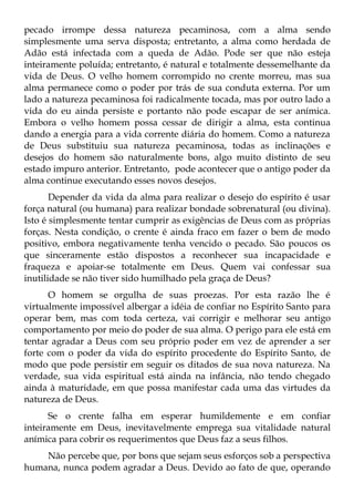 pecado irrompe dessa natureza pecaminosa, com a alma sendo
simplesmente uma serva disposta; entretanto, a alma como herdada de
Adão está infectada com a queda de Adão. Pode ser que não esteja
inteiramente poluída; entretanto, é natural e totalmente dessemelhante da
vida de Deus. O velho homem corrompido no crente morreu, mas sua
alma permanece como o poder por trás de sua conduta externa. Por um
lado a natureza pecaminosa foi radicalmente tocada, mas por outro lado a
vida do eu ainda persiste e portanto não pode escapar de ser anímica.
Embora o velho homem possa cessar de dirigir a alma, esta continua
dando a energia para a vida corrente diária do homem. Como a natureza
de Deus substituiu sua natureza pecaminosa, todas as inclinações e
desejos do homem são naturalmente bons, algo muito distinto de seu
estado impuro anterior. Entretanto, pode acontecer que o antigo poder da
alma continue executando esses novos desejos.
       Depender da vida da alma para realizar o desejo do espírito é usar
força natural (ou humana) para realizar bondade sobrenatural (ou divina).
Isto é simplesmente tentar cumprir as exigências de Deus com as próprias
forças. Nesta condição, o crente é ainda fraco em fazer o bem de modo
positivo, embora negativamente tenha vencido o pecado. São poucos os
que sinceramente estão dispostos a reconhecer sua incapacidade e
fraqueza e apoiar-se totalmente em Deus. Quem vai confessar sua
inutilidade se não tiver sido humilhado pela graça de Deus?
      O homem se orgulha de suas proezas. Por esta razão lhe é
virtualmente impossível albergar a idéia de confiar no Espírito Santo para
operar bem, mas com toda certeza, vai corrigir e melhorar seu antigo
comportamento por meio do poder de sua alma. O perigo para ele está em
tentar agradar a Deus com seu próprio poder em vez de aprender a ser
forte com o poder da vida do espírito procedente do Espírito Santo, de
modo que pode persistir em seguir os ditados de sua nova natureza. Na
verdade, sua vida espiritual está ainda na infância, não tendo chegado
ainda à maturidade, em que possa manifestar cada uma das virtudes da
natureza de Deus.
      Se o crente falha em esperar humildemente e em confiar
inteiramente em Deus, inevitavelmente emprega sua vitalidade natural
anímica para cobrir os requerimentos que Deus faz a seus filhos.
    Não percebe que, por bons que sejam seus esforços sob a perspectiva
humana, nunca podem agradar a Deus. Devido ao fato de que, operando
 