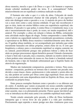 dessa maneira, mescla o que é de Deus e o que é do homem e expressa
desejo celestial mediante poder da terra. E a conseqüência? Falha
miseravelmente em ser espiritual e continua radicado na alma.
      O homem não sabe o que é a vida da alma. Colocado de modo
simples, é o que costumamos chamar de vida própria. É um equívoco
sério não distinguir entre o pecado e o eu. A maioria do povo do Senhor
vai a esses dois como a uma mesma entidade. O que não reconhecem é
que os dois, tanto em ensino bíblico como em experiência espiritual, são
distintos. O pecado é o que polui, é contra Deus e é totalmente mau; o eu
não é necessariamente mau e pode, às vezes, ser muito respeitável, útil e
amável. Por exemplo: a alma em relação à leitura da Bíblia, certamente
uma atividade muito digna de elogio. Tentar compreender a santa Bíblia
com o talento ou capacidade natural, é considerado pecaminoso; contudo,
o aproximar-se da Bíblia dessa maneira é indubitavelmente uma obra do
eu. O ganhar almas também, se vai acompanhado por métodos que estão
meramente baseados em idéias próprias, estará cheio do eu. E com que
freqüência o esforço para o crescimento espiritual se origina somente no
eu natural, possivelmente porque não podemos tolerar a idéia de ficar
atrás ou porque procuramos algum benefício pessoal. Falando claramente,
o fazer o bem não é pecado, mas a maneira, método ou motivo deste fazer
o bem podem estar saturados de nosso eu. Sua fonte é a bondade natural
do homem, não o tipo de bondade sobrenatural que o Espírito Santo dá
através da regeneração.
      Muitos são inatamente compassivos, pacientes e ternos. Para esses,
mostrar compaixão, paciência ou ternura não é cometer um pecado; mas
devido a esses traços «bons» pertencerem à vida natural e serem obra do
eu, não podem ser aceitos por Deus como algo espiritual. Esses atos não
são executados com uma dependência total no Espírito de Deus, mas sim
confiando na própria força.
      Estes poucos exemplos ilustram como o pecado e o eu diferem um
do outro. À medida que vamos avançando em nosso caminho espiritual
descobriremos muitos mais exemplos da forma com que o pecado pode
estar ausente, mas o eu plenamente presente. Parece quase inevitável que
o eu se introduza na obra mais santa e no caminho espiritual mais nobre.
      Tendo estado amarrado pelo pecado, o filho de Deus facilmente
interpreta que o ver-se livre de seu poder é a vida por excelência.
Precisamente aqui espreita o maior perigo nos dias vindouros para essa
 