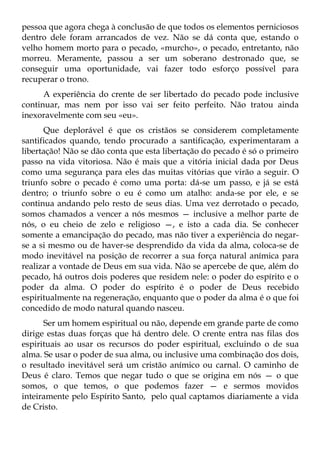 pessoa que agora chega à conclusão de que todos os elementos perniciosos
dentro dele foram arrancados de vez. Não se dá conta que, estando o
velho homem morto para o pecado, «murcho», o pecado, entretanto, não
morreu. Meramente, passou a ser um soberano destronado que, se
conseguir uma oportunidade, vai fazer todo esforço possível para
recuperar o trono.
      A experiência do crente de ser libertado do pecado pode inclusive
continuar, mas nem por isso vai ser feito perfeito. Não tratou ainda
inexoravelmente com seu «eu».
      Que deplorável é que os cristãos se considerem completamente
santificados quando, tendo procurado a santificação, experimentaram a
libertação! Não se dão conta que esta libertação do pecado é só o primeiro
passo na vida vitoriosa. Não é mais que a vitória inicial dada por Deus
como uma segurança para eles das muitas vitórias que virão a seguir. O
triunfo sobre o pecado é como uma porta: dá-se um passo, e já se está
dentro; o triunfo sobre o eu é como um atalho: anda-se por ele, e se
continua andando pelo resto de seus dias. Uma vez derrotado o pecado,
somos chamados a vencer a nós mesmos — inclusive a melhor parte de
nós, o eu cheio de zelo e religioso —, e isto a cada dia. Se conhecer
somente a emancipação do pecado, mas não tiver a experiência do negar-
se a si mesmo ou de haver-se desprendido da vida da alma, coloca-se de
modo inevitável na posição de recorrer a sua força natural anímica para
realizar a vontade de Deus em sua vida. Não se apercebe de que, além do
pecado, há outros dois poderes que residem nele: o poder do espírito e o
poder da alma. O poder do espírito é o poder de Deus recebido
espiritualmente na regeneração, enquanto que o poder da alma é o que foi
concedido de modo natural quando nasceu.
      Ser um homem espiritual ou não, depende em grande parte de como
dirige estas duas forças que há dentro dele. O crente entra nas filas dos
espirituais ao usar os recursos do poder espiritual, excluindo o de sua
alma. Se usar o poder de sua alma, ou inclusive uma combinação dos dois,
o resultado inevitável será um cristão anímico ou carnal. O caminho de
Deus é claro. Temos que negar tudo o que se origina em nós — o que
somos, o que temos, o que podemos fazer — e sermos movidos
inteiramente pelo Espírito Santo, pelo qual captamos diariamente a vida
de Cristo.
 