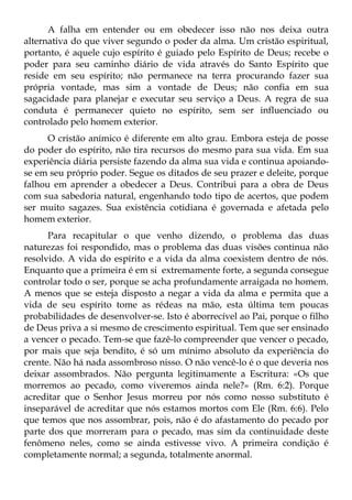 A falha em entender ou em obedecer isso não nos deixa outra
alternativa do que viver segundo o poder da alma. Um cristão espiritual,
portanto, é aquele cujo espírito é guiado pelo Espírito de Deus; recebe o
poder para seu caminho diário de vida através do Santo Espírito que
reside em seu espírito; não permanece na terra procurando fazer sua
própria vontade, mas sim a vontade de Deus; não confia em sua
sagacidade para planejar e executar seu serviço a Deus. A regra de sua
conduta é permanecer quieto no espírito, sem ser influenciado ou
controlado pelo homem exterior.
      O cristão anímico é diferente em alto grau. Embora esteja de posse
do poder do espírito, não tira recursos do mesmo para sua vida. Em sua
experiência diária persiste fazendo da alma sua vida e continua apoiando-
se em seu próprio poder. Segue os ditados de seu prazer e deleite, porque
falhou em aprender a obedecer a Deus. Contribui para a obra de Deus
com sua sabedoria natural, engenhando todo tipo de acertos, que podem
ser muito sagazes. Sua existência cotidiana é governada e afetada pelo
homem exterior.
      Para recapitular o que venho dizendo, o problema das duas
naturezas foi respondido, mas o problema das duas visões continua não
resolvido. A vida do espírito e a vida da alma coexistem dentro de nós.
Enquanto que a primeira é em si extremamente forte, a segunda consegue
controlar todo o ser, porque se acha profundamente arraigada no homem.
A menos que se esteja disposto a negar a vida da alma e permita que a
vida de seu espírito tome as rédeas na mão, esta última tem poucas
probabilidades de desenvolver-se. Isto é aborrecível ao Pai, porque o filho
de Deus priva a si mesmo de crescimento espiritual. Tem que ser ensinado
a vencer o pecado. Tem-se que fazê-lo compreender que vencer o pecado,
por mais que seja bendito, é só um mínimo absoluto da experiência do
crente. Não há nada assombroso nisso. O não vencê-lo é o que deveria nos
deixar assombrados. Não pergunta legitimamente a Escritura: «Os que
morremos ao pecado, como viveremos ainda nele?» (Rm. 6:2). Porque
acreditar que o Senhor Jesus morreu por nós como nosso substituto é
inseparável de acreditar que nós estamos mortos com Ele (Rm. 6:6). Pelo
que temos que nos assombrar, pois, não é do afastamento do pecado por
parte dos que morreram para o pecado, mas sim da continuidade deste
fenômeno neles, como se ainda estivesse vivo. A primeira condição é
completamente normal; a segunda, totalmente anormal.
 