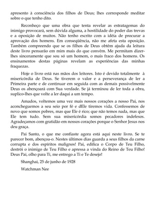 apresento à consciência dos filhos de Deus; lhes corresponde meditar
sobre o que tenho dito.
      Reconheço que uma obra que tenta revelar as estratagemas do
inimigo provocará, sem dúvida alguma, a hostilidade do poder das trevas
e a oposição de muitos. Não tenho escrito com a idéia de procurar a
aprovação dos homens. Em conseqüência, não me afeta esta oposição.
Também compreendo que se os filhos de Deus obtêm ajuda da leitura
deste livro pensarão em mim mais do que convêm. Me permitam dizer-
lhes sinceramente que sou só um homem, o mais fraco dos homens. Os
ensinamentos destas páginas revelam as experiências das minhas
fraquezas.
      Hoje o livro está nas mãos dos leitores. Isto é devido totalmente à
misericórdia de Deus. Se tiverem o valor e a perseverança de ler a
Primeira parte e de continuar em seguida com as demais possivelmente
Deus os abençoará com Sua verdade. Se já terminou de ler toda a obra,
suplico-lhes que volte a ler daqui a um tempo.
     Amados, voltemos uma vez mais nossos corações a nosso Pai, nos
aconcheguemos a seu seio por fé e dEle tiremos vida. Confessemos de
novo que somos pobres, mas que Ele é rico; que não temos nada, mas que
Ele tem tudo. Sem sua misericórdia somos pecadores indefesos.
Agradeçamos com gratidão em nossos corações porque o Senhor Jesus nos
deu graça.
      Pai Santo, o que me confiaste agora está aqui neste livro. Se te
parecer bom, abençoa-o. Nestes últimos dias guarda a seus filhos da carne
corrupta e dos espíritos malignos! Pai, edifica o Corpo de Teu Filho,
destrói o inimigo de Teu Filho e apressa a vinda do Reino de Teu Filho!
Deus Pai, olho para Ti, me entrego a Ti e Te desejo!
     Shanghai, 25 de junho de 1928
     Watchman Nee
 