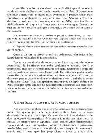 O ser libertado do pecado não é uma tarefa difícil quando se olha à
luz da salvação de Deus consumada, perfeita e completa. O crente deve
continuar aprendendo as lições mais avançadas e possivelmente mais
formidáveis e profundas de aborrecer sua vida. Não só temos que
aborrecer a natureza do pecado que vem de Adão, mas também a
vitalidade natural na qual confiamos para nosso viver agora Temos que
estar dispostos a negar o bem que é produzido pela carne, assim como o
mal da carne.
      Não meramente abandonar todos os pecados; além disso, entregar
esta vida de pecado à morte. O andar pelo Espírito Santo não é só não
cometer pecado mas também não permitir que continue o eu.
     O Espírito Santo pode manifestar seu poder somente naqueles que
vivem por Ele.
     Quem anda com sua força natural não pode esperar dar testemunho
das poderosas realidades do Espírito Santo.
      Precisamos ser tirados de todo o natural tanto quanto de todo o
pecaminoso. Se insistirmos em andar conforme o homem, não já o
pecaminoso, mas sim o homem natural completo, rejeitamos a regra do
Espírito Santo em nossas vidas. Como pode Ele exibir seu poder se nós
fomos libertos do pecado e, não obstante, continuamos pensando como os
«homens» pensam, como os «homens» desejam, vivem e trabalham, como
os «homens» fazem? Não nos apoiamos inteiramente no Espírito Santo de
Deus para que opere em nós. Se genuinamente desejamos sua plenitude,
primeiro temos que quebrantar a influência dominadora e avassaladora
da alma.



     A EXPERIÊNCIA DE UMA MISTURA DE ALMA E ESPÍRITO
      Não queremos implicar que os crentes anímicos não experimentem
outra coisa que o que pertence à alma, embora haja um número
abundante de santos deste tipo. Os que são anímicos desfrutam de
algumas experiências espirituais. Mas essas são mistas, entretanto, com a
mistura do anímico com o espiritual. Esses crentes estão familiarizados
com o perfil de um andar espiritual, porque o Espírito Santo os guiou para
fazê-lo. Mas, devido aos muitos obstáculos, com freqüência revertem à
energia natural para que lhes proporcione a força para sua vida,
 