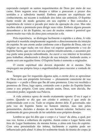esperando cumprir os santos requerimentos de Deus por meio de sua
carne. Estes seguem seus desejos e idéias e procuram o prazer dos
sentidos e a sabedoria mental. Embora possam ser espirituais em
conhecimento, no tocante à realidade dos fatos são anímicos. O Espírito
Santo reside de modo genuíno em seu espírito e lhes concedeu a
experiência de vencer o pecado por meio da operação da cruz. Mas não
recebeu deles a permissão para dirigir suas vidas. Embora alguns possam
desconhecer a lei do Espírito, no caso de muitos outros é possível que
amem muito sua vida da alma para renunciar a ela.
      Pela experiência, se distingue facilmente o espírito e a alma. A vida
espiritual é mantida simplesmente seguindo o direcionamento da intuição
do espírito. Se um crente andar conforme com o Espírito de Deus, não vai
originar ou reger nada; em vez disso vai esperar quietamente a voz do
Espírito Santo, que ouvirá em seu espírito intuitivamente, e assumirá por
sua parte uma posição subordinada. Ao ouvir a voz interior se levantará
para trabalhar, obedecendo à direção de sua intuição. Andando assim, o
crente será um seguidor firme. O Espírito Santo é somente o originador.
      O crente espiritual não deverá depender de si mesmo. Não
empregará sua própria força e engenhosidade para executar a vontade de
Deus.
     Sempre que for requerida alguma ação, o crente deve se aproximar
de Deus com um propósito fervoroso — plenamente consciente de sua
fraqueza — e pedir a Deus que lhe dê uma promessa. Uma vez recebida a
promessa de Deus, logo opera, contando com o poder do Espírito Santo
como o seu próprio. Com uma atitude assim, Deus, sem dúvida, lhe
concederá poder, segundo sua Palavra.
      A vida anímica opera de modo exatamente oposto. O eu é aqui o
centro. Quando se diz que um cristão é anímico, é que anda de
conformidade com o eu. Tudo se origina dentro dele. É governado, não
pela voz do Espírito Santo no homem interior, mas sim pelos
pensamentos, decisões e desejos de seu homem exterior. Inclusive seu
sentimento de gozo procede de ter satisfeito seus próprios desejos.
      Lembre-se que foi dito que o corpo é a "casca" da alma, a qual, por
sua vez, forma a cobertura do espírito. Assim como o Lugar Santo está
fora do Lugar Santíssimo, da mesma forma, a alma está fora do espírito.
Com uma proximidade tão íntima, facilmente o espírito pode ser
influenciado pela alma! A alma foi realmente tirada da tirania do corpo; já
 