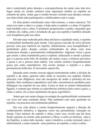 não é controlada pelos desejos e concupiscências da carne; mas não teve
lugar ainda no cristão anímico uma separação similar ao espírito no
controle da alma. Antes que o cristão tivesse vencido seus desejos carnais,
sua alma tinha sido participante e colaboradora com o corpo.
      Os dois juntos constituíam uma vida enorme, a outra natureza. Tal
como era entre a alma e o corpo, é hoje entre o espírito e a alma. O espírito
está fundido com a alma. O primeiro proporciona o poder, enquanto que
o último dá a idéia, com o resultado de que seu espírito é também afetado
com freqüência pela sua alma.
      Devido estar rodeado pela alma (inclusive sepultado nela), o espírito
é estimulado facilmente pela mente. Uma pessoa nascida de novo deveria
possuir uma paz inefável no espírito. Infelizmente, essa tranqüilidade é
perturbada pelos desejos carnais estimulantes da alma, com seus
numerosos desejos e pensamentos independentes. Algumas vezes o gozo
que enche a alma transborda para o espírito, induzindo o crente a pensar
que é a pessoa mais feliz do mundo; em outras vezes, a tristeza prevalece
e passa a ser a pessoa mais infeliz. Um cristão anímico freqüentemente
passa por estas experiências. Isto ocorre porque o espírito e a alma
permanecem indivisos. É necessário separá-los.
      Quando estes crentes ouvem algum ensinamento sobre a divisão do
espírito e da alma, querem saber onde se encontra seu espírito. Podem
procurar com diligência, mas são incapazes de sentir a presença de seu
espírito. Sem nenhuma experiência real nele, encontram-se perdidos para
distinguir seu espírito de sua alma. Como os dois se acham intimamente
ligados, é comum que tratem as experiências anímicas (tais como o gozo, a
visão, o amor, etc.) como espirituais em grau superlativo.
      Antes que um santo chegue ao estágio da espiritualidade certamente
vai viver em uma condição mista. Não satisfeito com uma quietude no
espírito, vai procurar um sentimento jubiloso.
      Em sua vida diária o crente freqüentemente seguirá a direção do
conhecimento intuitivo, e algumas vezes seu pensamento, sensação ou
desejo. Uma mistura de espírito e alma, como essa, revela que há duas
fontes opostas no crente: uma pertence a Deus, a outra ao homem; uma é
do Espírito, a outra dele mesmo; uma é intuitiva, a outra racional; uma é
sobrenatural, a outra natural; uma pertence ao espírito, a outra à alma.
 
