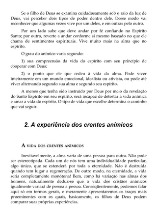 Se o filho de Deus se examina cuidadosamente sob o raio da luz de
Deus, vai perceber dois tipos de poder dentro dele. Desse modo vai
reconhecer que algumas vezes vive por um deles, e em outras pelo outro.
      Por um lado sabe que deve andar por fé confiando no Espírito
Santo; por outro, reverte a andar conforme si mesmo baseado no que ele
chama de sentimentos espirituais. Vive muito mais na alma que no
espírito.
     O grau do anímico varia segundo:
     1) sua compreensão da vida do espírito com seu princípio de
cooperar com Deus;
      2) o ponto que ele que cedeu à vida da alma. Pode viver
inteiramente em um mundo emocional, idealista ou ativista, ou pode até
viver alternando segundo sua alma e segundo seu espírito.
     A menos que tenha sido instruído por Deus por meio da revelação
do Santo Espírito em seu espírito, será incapaz de detestar a vida anímica
e amar a vida do espírito. O tipo de vida que escolhe determina o caminho
que vai seguir.



       2. A experiência dos crentes anímicos


     A VIDA DOS CRENTES ANÍMICOS
      Inevitavelmente, a alma varia de uma pessoa para outra. Não pode
ser estereotipada. Cada um de nós tem uma individualidade particular,
algo único, que se estenderá por toda a eternidade. Não é destruída
quando tem lugar a regeneração. De outro modo, na eternidade, a vida
seria completamente monótona! Bem, como há variação nas almas dos
homens, naturalmente deduz-se que a vida dos cristãos anímicos
igualmente variará de pessoa a pessoa. Conseqüentemente, podemos falar
aqui só em termos gerais, e meramente apresentaremos os traços mais
proeminentes com os quais, basicamente, os filhos de Deus podem
comparar suas próprias experiências.
 