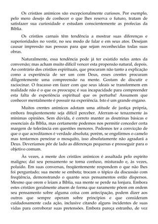 Os cristãos anímicos são excepcionalmente curiosos. Por exemplo,
pelo mero desejo de conhecer o que lhes reserva o futuro, tratam de
satisfazer sua curiosidade e estudam conscientemente as profecias da
Bíblia.
      Os cristãos carnais têm tendência a mostrar suas diferenças e
superioridades no vestir, no seu modo de falar e em seus atos. Desejam
causar impressão nas pessoas para que sejam reconhecidas todas suas
obras.
      Naturalmente, essa tendência pode já ter existido neles antes da
conversão; mas acham muito difícil vencer esta propensão natural, depois.
Ao contrário dos cristãos espirituais, que procuram não tanto a explicação
como a experiência de ser um com Deus, esses crentes procuram
diligentemente uma compreensão na mente. Gostam de discutir e
raciocinar. O fracasso em fazer com que seus ideais se transformem em
realidade não é o que os preocupa; é sua incapacidade para compreender
esta falta de experiência espiritual que os perturba! Assumem que
conhecer mentalmente é possuir na experiência. Isto é um grande engano.
      Muitos crentes anímicos adotam uma atitude de justiça própria,
embora freqüentemente seja difícil perceber. Aferram-se tenazmente às
mínimas opiniões. Sem dúvida, é correto manter as doutrinas básicas e
essenciais da Bíblia, mas certamente podemos nos permitir conceder certa
margem de tolerância em questões menores. Podemos ter a convicção de
que o que acreditamos é verdade absoluta; porém, se engolirmos o camelo
mas tentarmos peneirar o mosquito, isso absolutamente não agradará a
Deus. Deveríamos pôr de lado as diferenças pequenas e prosseguir para o
objetivo comum.
      Às vezes, a mente dos cristãos anímicos é assaltada pelo espírito
maligno; daí seu pensamento se torna confuso, misturado e, às vezes,
poluído. Em suas conversas, freqüentemente respondem o que não lhes
foi perguntado; sua mente se embota; trocam o tópico da discussão com
freqüência, demonstrando o quanto seus pensamentos estão dispersos.
Mesmo que orem e leiam a Bíblia, sua mente se perde na lonjura. Embora
estes cristãos geralmente atuem de forma que raramente põem em ordem
seu pensamento sobre alguma coisa com antecipação, podem dizer aos
outros que sempre operam sobre princípios e que consideram
cuidadosamente cada ação, inclusive citando alguns incidentes de suas
vidas para corroborar suas pretensões. Embora pareça estranho, de vez
 