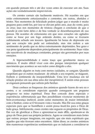 em quando pensam três e até dez vezes antes de executar um ato. Suas
ações são verdadeiramente imprevisíveis.
       Os crentes carnais são facilmente mutáveis. Há ocasiões em que
estão extremamente entusiasmados e contentes; em outras, abatidos e
tristes. Nos momentos de felicidade podem julgar que o mundo é muito
pequeno para contê-los, por isso se elevam pelos ares, asas do vento, para
os céus; mas nos momentos de tristeza chegam à conclusão de que o
mundo já está farto deles e de boa vontade se desembaraçariam de sua
pessoa. Há ocasiões de entusiasmo em que seus corações são agitados
como se fosse por um fogo ardendo dentro, ou como se tivessem
subitamente achado um tesouro. Igualmente há horas de depressão em
que seu coração não pode ser estimulado, mas sim cedem a um
sentimento de perda que os deixa extremamente deprimidos. Seu gozo e
sua pena igualmente dependem principalmente do sentimento. Suas vidas
são suscetíveis de mudanças constantes, porque são governados por suas
emoções.
     A hipersensibilidade é outro traço que geralmente marca os
anímicos. É muito difícil viver com eles porque interpretam qualquer
movimento que acontece ao seu redor como dirigido a eles.
      Quando alguém os trata com menos cuidados, se zangam. Quando
suspeitam que os outros mudaram de atitude a seu respeito, se magoam.
Exibem o sentimento da inseparabilidade. Uma leve mudança em tal
relação produz em sua alma uma dor inexprimível. E assim estas pessoas
se enganam pensando que sofrem pelo Senhor.
      Deus conhece as fraquezas dos anímicos quando fazem do seu eu o
centro, e se consideram especiais quando conseguem um pequeno
progresso no reino espiritual. Deus lhes concede dons especiais e
experiências sobrenaturais que lhes possibilitam vivenciar momentos de
bem-aventurança inefável, assim como momentos de maior intimidade
com o Senhor, como se O tivessem visto e tocado. Mas Ele usa estas graças
especiais para que se humilhem e assim possa trazê-los para o Deus de
toda graça. Infelizmente, esses crentes não seguem os propósitos de Deus.
Em vez de glorificar a Deus e aproximar-se mais dEle, apoderam-se da
graça de Deus para sua própria jactância. Agora se consideram mais fortes
que outros; porque imaginam, em segredo, que são mais espirituais que
aqueles que não tiveram estes encontros. Além disso, os crentes anímicos
têm numerosas experiências sentimentais que os induzem a considerar-se
 