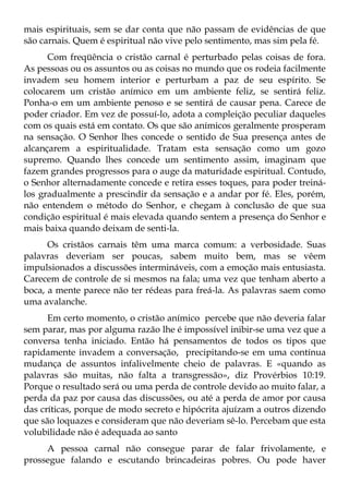 mais espirituais, sem se dar conta que não passam de evidências de que
são carnais. Quem é espiritual não vive pelo sentimento, mas sim pela fé.
      Com freqüência o cristão carnal é perturbado pelas coisas de fora.
As pessoas ou os assuntos ou as coisas no mundo que os rodeia facilmente
invadem seu homem interior e perturbam a paz de seu espírito. Se
colocarem um cristão anímico em um ambiente feliz, se sentirá feliz.
Ponha-o em um ambiente penoso e se sentirá de causar pena. Carece de
poder criador. Em vez de possuí-lo, adota a compleição peculiar daqueles
com os quais está em contato. Os que são anímicos geralmente prosperam
na sensação. O Senhor lhes concede o sentido de Sua presença antes de
alcançarem a espiritualidade. Tratam esta sensação como um gozo
supremo. Quando lhes concede um sentimento assim, imaginam que
fazem grandes progressos para o auge da maturidade espiritual. Contudo,
o Senhor alternadamente concede e retira esses toques, para poder treiná-
los gradualmente a prescindir da sensação e a andar por fé. Eles, porém,
não entendem o método do Senhor, e chegam à conclusão de que sua
condição espiritual é mais elevada quando sentem a presença do Senhor e
mais baixa quando deixam de senti-la.
      Os cristãos carnais têm uma marca comum: a verbosidade. Suas
palavras deveriam ser poucas, sabem muito bem, mas se vêem
impulsionados a discussões intermináveis, com a emoção mais entusiasta.
Carecem de controle de si mesmos na fala; uma vez que tenham aberto a
boca, a mente parece não ter rédeas para freá-la. As palavras saem como
uma avalanche.
      Em certo momento, o cristão anímico percebe que não deveria falar
sem parar, mas por alguma razão lhe é impossível inibir-se uma vez que a
conversa tenha iniciado. Então há pensamentos de todos os tipos que
rapidamente invadem a conversação, precipitando-se em uma contínua
mudança de assuntos infalivelmente cheio de palavras. E «quando as
palavras são muitas, não falta a transgressão», diz Provérbios 10:19.
Porque o resultado será ou uma perda de controle devido ao muito falar, a
perda da paz por causa das discussões, ou até a perda de amor por causa
das críticas, porque de modo secreto e hipócrita ajuízam a outros dizendo
que são loquazes e consideram que não deveriam sê-lo. Percebam que esta
volubilidade não é adequada ao santo
     A pessoa carnal não consegue parar de falar frivolamente, e
prossegue falando e escutando brincadeiras pobres. Ou pode haver
 