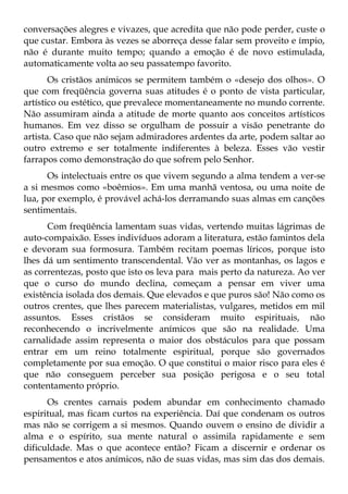 conversações alegres e vivazes, que acredita que não pode perder, custe o
que custar. Embora às vezes se aborreça desse falar sem proveito e ímpio,
não é durante muito tempo; quando a emoção é de novo estimulada,
automaticamente volta ao seu passatempo favorito.
       Os cristãos anímicos se permitem também o «desejo dos olhos». O
que com freqüência governa suas atitudes é o ponto de vista particular,
artístico ou estético, que prevalece momentaneamente no mundo corrente.
Não assumiram ainda a atitude de morte quanto aos conceitos artísticos
humanos. Em vez disso se orgulham de possuir a visão penetrante do
artista. Caso que não sejam admiradores ardentes da arte, podem saltar ao
outro extremo e ser totalmente indiferentes à beleza. Esses vão vestir
farrapos como demonstração do que sofrem pelo Senhor.
      Os intelectuais entre os que vivem segundo a alma tendem a ver-se
a si mesmos como «boêmios». Em uma manhã ventosa, ou uma noite de
lua, por exemplo, é provável achá-los derramando suas almas em canções
sentimentais.
      Com freqüência lamentam suas vidas, vertendo muitas lágrimas de
auto-compaixão. Esses indivíduos adoram a literatura, estão famintos dela
e devoram sua formosura. Também recitam poemas líricos, porque isto
lhes dá um sentimento transcendental. Vão ver as montanhas, os lagos e
as correntezas, posto que isto os leva para mais perto da natureza. Ao ver
que o curso do mundo declina, começam a pensar em viver uma
existência isolada dos demais. Que elevados e que puros são! Não como os
outros crentes, que lhes parecem materialistas, vulgares, metidos em mil
assuntos. Esses cristãos se consideram muito espirituais, não
reconhecendo o incrivelmente anímicos que são na realidade. Uma
carnalidade assim representa o maior dos obstáculos para que possam
entrar em um reino totalmente espiritual, porque são governados
completamente por sua emoção. O que constitui o maior risco para eles é
que não conseguem perceber sua posição perigosa e o seu total
contentamento próprio.
      Os crentes carnais podem abundar em conhecimento chamado
espiritual, mas ficam curtos na experiência. Daí que condenam os outros
mas não se corrigem a si mesmos. Quando ouvem o ensino de dividir a
alma e o espírito, sua mente natural o assimila rapidamente e sem
dificuldade. Mas o que acontece então? Ficam a discernir e ordenar os
pensamentos e atos anímicos, não de suas vidas, mas sim das dos demais.
 