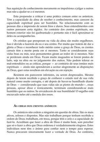 Sua aquisição de conhecimento meramente os impulsiona a julgar a outros
mas não a ajudar-se a si mesmos.
      Esta propensão a criticar é uma prática comum entre os anímicos.
Têm a capacidade da alma de receber o conhecimento, mas carecem da
capacidade espiritual para ser humildes. No relacionamento com as
pessoas dão a impressão de serem frios e duros. Seus entendimentos com
outros possuem certa rigidez. Ao contrário dos crentes espirituais, seu
homem exterior não foi quebrantado e portanto não é fácil aproximar-se
deles ou acompanhá-los.
      Os cristãos que prosperam na vida da alma são muito orgulhosos.
Isso é devido a fazerem do eu o seu centro. Por muito que tratem de dar a
glória a Deus e reconhecer todo mérito como a graça de Deus, os crentes
carnais têm a mente posta em si mesmos. Tanto se considerarem suas
vidas boas ou más, seus pensamentos giram ao redor de si mesmos. Não
se perderam ainda em Deus. Ficam muito magoados se forem postos de
lado, seja na obra ou no julgamento dos outros. Não podem tolerar os
mal-entendidos ou as críticas, porque — ao contrário de seus irmãos mais
espirituais — ainda não aprenderam a aceitar alegremente as disposições
de Deus, quer estas resultem em elevação ou em rejeição.
     Resistem em parecerem inferiores, ou serem desprezados. Mesmo
depois de terem recebido a graça de conhecer o estado real de sua vida
natural como muito corrupta, e até depois de haver-se humilhado diante
de Deus — considerando que suas vidas são as piores do mundo—, essas
pessoas, apesar disso e ironicamente, terminam considerando-se mais
humildes que os outros. Se envaidecem de sua humildade! O orgulho está
encravado neles até a medula dos ossos.



     AS OBRAS DOS CRENTES ANÍMICOS
      Os anímicos não cedem a ninguém em questão de obras. São os mais
ativos, zelosos e dispostos. Mas não trabalham porque tenham recebido a
ordem de Deus; trabalham, em troca, porque têm o zelo e a capacidade de
fazê-lo. Acreditam que fazer a obra de Deus é muito bom, sem perceber
que só o fazer a obra que Deus ordenou é verdadeiramente elogioso. Estes
indivíduos nem têm o ânimo para confiar nem o tempo para esperar.
Nunca procuram sinceramente fazer a vontade de Deus. Ao contrário,
 
