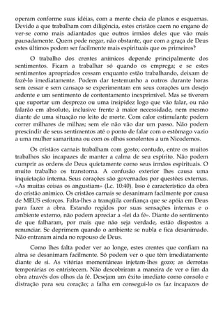 operam conforme suas idéias, com a mente cheia de planos e esquemas.
Devido a que trabalham com diligência, estes cristãos caem no engano de
ver-se como mais adiantados que outros irmãos deles que vão mais
pausadamente. Quem pode negar, não obstante, que com a graça de Deus
estes últimos podem ser facilmente mais espirituais que os primeiros?
      O trabalho dos crentes anímicos depende principalmente dos
sentimentos. Ficam a trabalhar só quando os emprega; e se estes
sentimentos apropriados cessam enquanto estão trabalhando, deixam de
fazê-lo imediatamente. Podem dar testemunho a outros durante horas
sem cessar e sem cansaço se experimentam em seus corações um desejo
ardente e um sentimento de contentamento inexprimível. Mas se tiverem
que suportar um desprezo ou uma insipidez logo que vão falar, ou não
falarão em absoluto, inclusive frente à maior necessidade, nem mesmo
diante de uma situação no leito de morte. Com calor estimulante podem
correr milhares de milhas; sem ele não vão dar um passo. Não podem
prescindir de seus sentimentos até o ponto de falar com o estômago vazio
a uma mulher samaritana ou com os olhos sonolentos a um Nicodemos.
      Os cristãos carnais trabalham com gosto; contudo, entre os muitos
trabalhos são incapazes de manter a calma de seu espírito. Não podem
cumprir as ordens de Deus quietamente como seus irmãos espirituais. O
muito trabalho os transtorna. A confusão exterior lhes causa uma
inquietação interna. Seus corações são governados por questões externas.
«As muitas coisas os angustiam» (Lc. 10:40). Isso é característico da obra
do cristão anímico. Os cristãos carnais se desanimam facilmente por causa
de MEUS esforços. Falta-lhes a tranqüila confiança que se apóia em Deus
para fazer a obra. Estando regidos por suas sensações internas e o
ambiente externo, não podem apreciar a «lei da fé». Diante do sentimento
de que falharam, por mais que não seja verdade, estão dispostos a
renunciar. Se deprimem quando o ambiente se nubla e fica desanimado.
Não entraram ainda no repouso de Deus.
      Como lhes falta poder ver ao longe, estes crentes que confiam na
alma se desanimam facilmente. Só podem ver o que têm imediatamente
diante de si. As vitórias momentâneas injetam-lhes gozo; as derrotas
temporárias os entristecem. Não descobriram a maneira de ver o fim da
obra através dos olhos da fé. Desejam um êxito imediato como consolo e
distração para seu coração; a falha em consegui-lo os faz incapazes de
 