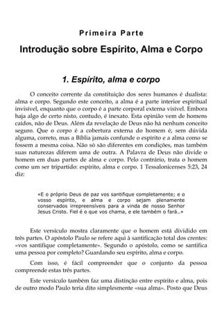 Primeira Parte

 Introdução sobre Espírito, Alma e Corpo


                  1. Espírito, alma e corpo
      O conceito corrente da constituição dos seres humanos é dualista:
alma e corpo. Segundo este conceito, a alma é a parte interior espiritual
invisível, enquanto que o corpo é a parte corporal externa visível. Embora
haja algo de certo nisto, contudo, é inexato. Esta opinião vem de homens
caídos, não de Deus. Além da revelação de Deus não há nenhum conceito
seguro. Que o corpo é a cobertura externa do homem é, sem dúvida
alguma, correto, mas a Bíblia jamais confunde o espírito e a alma como se
fossem a mesma coisa. Não só são diferentes em condições, mas também
suas naturezas diferem uma de outra. A Palavra de Deus não divide o
homem em duas partes de alma e corpo. Pelo contrário, trata o homem
como um ser tripartido: espírito, alma e corpo. 1 Tessalonicenses 5:23, 24
diz:


         «E o próprio Deus de paz vos santifique completamente; e o
         vosso espírito, e alma e corpo sejam plenamente
         conservados irrepreensíveis para a vinda de nosso Senhor
         Jesus Cristo. Fiel é o que vos chama, e ele também o fará..»



      Este versículo mostra claramente que o homem está dividido em
três partes. O apóstolo Paulo se refere aqui à santificação total dos crentes:
«vos santifique completamente». Segundo o apóstolo, como se santifica
uma pessoa por completo? Guardando seu espírito, alma e corpo.
    Com isso, é fácil compreender que o conjunto da pessoa
compreende estas três partes.
     Este versículo também faz uma distinção entre espírito e alma, pois
de outro modo Paulo teria dito simplesmente «sua alma». Posto que Deus
 
